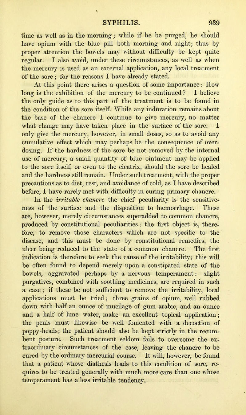 time as well as in the morning; while if he be purged, he should have opium with the blue pill both morning and night; thus by proper attention the bowels may without difficulty be kept quite regular. I also avoid, under these circumstances, as well as when the mercury is used as an external application, any local treatment of the sore; for the reasons I have already stated. At this point there arises a question of some importance: How long is the exhibition of the mercury to be continued ? I believe the only guide as to this part of the treatment is to be found in the condition of the sore itself. While any induration remains about the base of the chancre I continue to give mercury, no matter what change may have taken place in the surface of the sore. I only give the mercury, however, in small doses, so as to avoid any cumulative effect which may perhaps be the consequence of over- dosing. If the hardness of the sore be not removed by the internal use of mercury, a small quantity of blue ointment may be applied to the sore itself, or even to the cicatrix, should the sore be healed and the hardness still remain. Under such treatment, with the proper precautions as to diet, rest, and avoidance of cold, as I have described before, I have rarely met with difficulty in curing primary chancre. In the irritable chancre the chief peculiarity is the sensitive- ness of the surface and the disposition to haemorrhage. These are, however, merely circumstances superadded to common chancre, produced by constitutional peculiarities: the first object is, there- fore, to remove those characters which are not specific to the disease, and this must be done by constitutional remedies, the ulcer being reduced to the state of a common chancre. The first indication is therefore to seek the cause of the irritability; this will be often found to depend merely upon a constipated state of the bowels, aggravated perhaps by a nervous temperament: slight purgatives, combined with soothing medicines, are required in such a case; if these be not sufficient to remove the irritability, local applications must be tried; three grains of opium, well rubbed down with half an ounce of mucilage of gum arabic, and an ounce and a half of lime water, make an excellent topical application; the penis must likewise be well fomented with a decoction of poppy-heads; the patient should also be kept strictly in the recum- bent posture. Such treatment seldom fails to overcome the ex- traordinary circumstances of the case, leaving the chancre to be cured by the ordinary mercurial course. It will, however, be found that a patient whose diathesis leads to this condition of sore, re- quires to be treated generally with much more care than one whose temperament has a less irritable tendency.