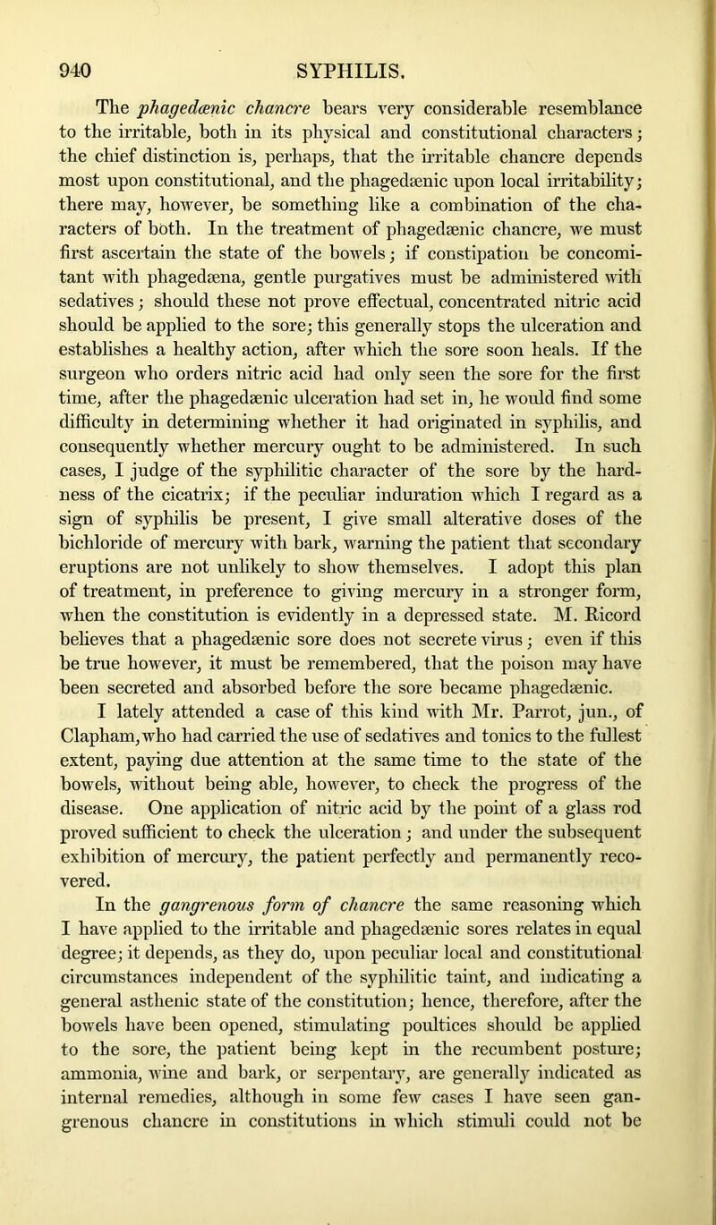 The phagedcenic chancre bears very considerable resemblance to the irritable, both in its physical and constitutional characters; the chief distinction is, perhaps, that the irritable chancre depends most upon constitutional, and the phagedsenic upon local irritability; there may, however, be something like a combination of the cha- racters of bbth. In the treatment of phagedsenic chancre, we must first ascertain the state of the bowels; if constipation be concomi- tant with phagedsena, gentle purgatives must be administered with sedatives; should these not prove effectual, concentrated nitric acid should be applied to the sore; this generally stops the ulceration and establishes a healthy action, after which the sore soon heals. If the surgeon who orders nitric acid had only seen the sore for the first time, after the phagedenic ulceration had set in, he would find some difficulty in determining whether it had originated in syphilis, and consequently whether mercury ought to be administered. In such cases, I judge of the syphilitic character of the sore by the hard- ness of the cicatrix; if the peculiar induration which I regard as a sign of syphilis be present, I give small alterative doses of the bichloride of mercury with bark, warning the patient that secondary eruptions are not unlikely to show themselves. I adopt this plan of treatment, in preference to giving mercury in a stronger form, when the constitution is evidently in a depressed state. M. Kicord believes that a phagedsenic sore does not secrete virus; even if this be true however, it must be remembered, that the poison may have been secreted and absorbed before the sore became phagedsenic. I lately attended a case of this kind with Mr. Parrot, jun., of Clapham,who had carried the use of sedatives and tonics to the fullest extent, paying due attention at the same time to the state of the bowels, without being able, however, to check the progress of the disease. One application of nitric acid by the point of a glass rod proved sufficient to check the ulceration; and under the subsequent exhibition of mercury, the patient perfectly and permanently reco- vered. In the gangrenous form of chancre the same reasoning which I have applied to the irritable and phagedsenic sores relates in equal degree; it depends, as they do, upon peculiar local and constitutional circumstances independent of the syphilitic taint, and indicating a general asthenic state of the constitution; hence, therefore, after the bowels have been opened, stimulating poultices should be applied to the sore, the patient being kept in the recumbent posture; ammonia, wine and bark, or serpentary, are generally indicated as internal remedies, although in some few cases I have seen gan- grenous chancre in constitutions in which stimuli could not be