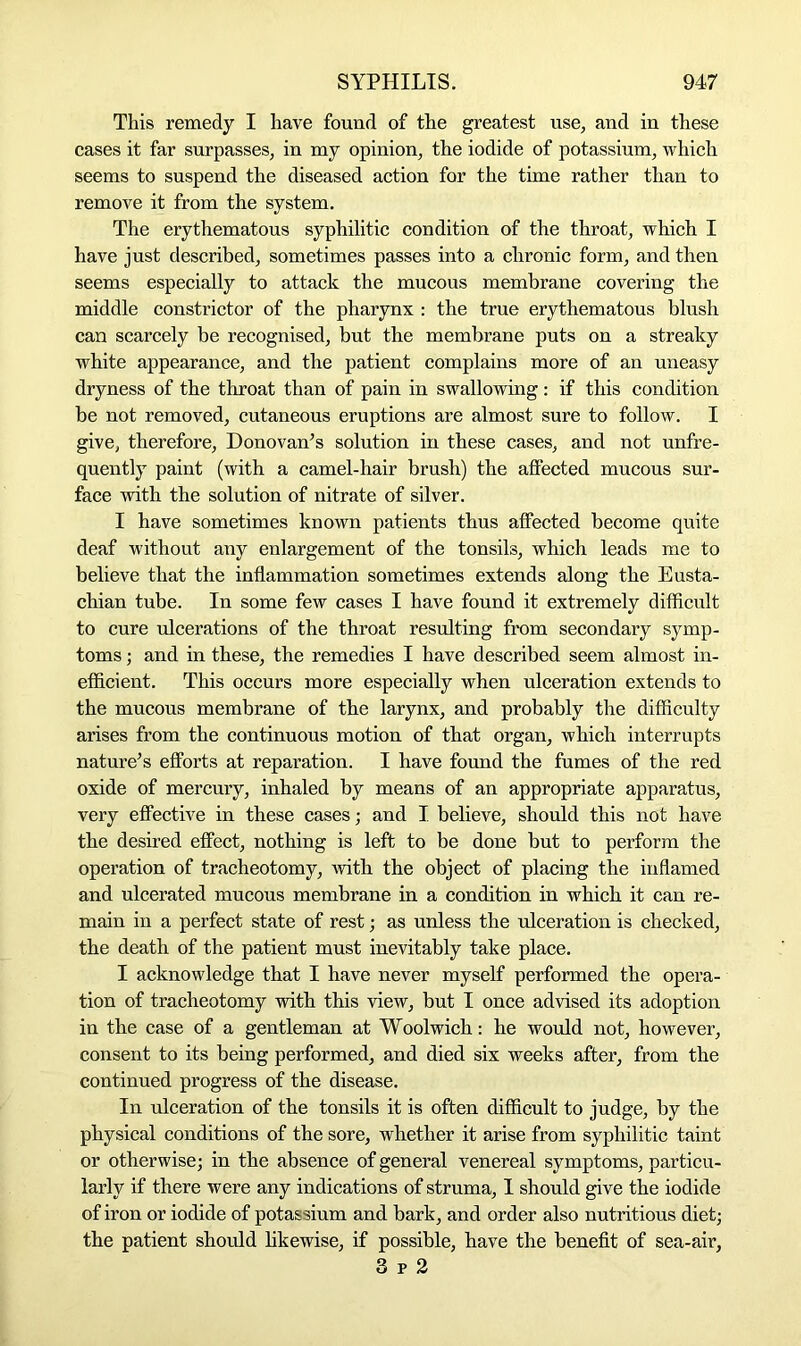 This remedy I have found of the greatest use, and in these cases it far surpasses, in my opinion, the iodide of potassium, which seems to suspend the diseased action for the time rather than to remove it from the system. The erythematous syphilitic condition of the throat, which I have just described, sometimes passes into a chronic form, and then seems especially to attack the mucous membrane covering the middle constrictor of the pharynx : the true erythematous blush can scarcely he recognised, but the membrane puts on a streaky white appearance, and the patient complains more of an uneasy dryness of the throat than of pain in swallowing : if this condition be not removed, cutaneous eruptions are almost sure to follow. I give, therefore, Donovan’s solution in these cases, and not unfre- quently paint (with a camel-hair brush) the affected mucous sur- face with the solution of nitrate of silver. I have sometimes known patients thus affected become quite deaf without any enlargement of the tonsils, which leads me to believe that the inflammation sometimes extends along the Eusta- chian tube. In some few cases I have found it extremely difficult to cure ulcerations of the throat resulting from secondary symp- toms ; and in these, the remedies I have described seem almost in- efficient. This occurs more especially when ulceration extends to the mucous membrane of the larynx, and probably the difficulty arises from the continuous motion of that organ, which interrupts nature’s efforts at reparation. I have found the fumes of the red oxide of mercuiy, inhaled by means of an appropriate apparatus, very effective in these cases; and I believe, should this not have the desired effect, nothing is left to be done but to perform the operation of tracheotomy, with the object of placing the inflamed and ulcerated mucous membrane in a condition in which it can re- main in a perfect state of rest; as unless the ulceration is checked, the death of the patient must inevitably take place. I acknowledge that I have never myself performed the opera- tion of tracheotomy with this view, but I once advised its adoption in the case of a gentleman at Woolwich: he would not, however, consent to its being performed, and died six weeks after, from the continued progress of the disease. In ulceration of the tonsils it is often difficult to judge, by the physical conditions of the sore, whether it arise from syphilitic taint or otherwise; in the absence of general venereal symptoms, particu- larly if there were any indications of struma, I should give the iodide of iron or iodide of potassium and bark, and order also nutritious diet; the patient should likewise, if possible, have the benefit of sea-air, 3 r 2