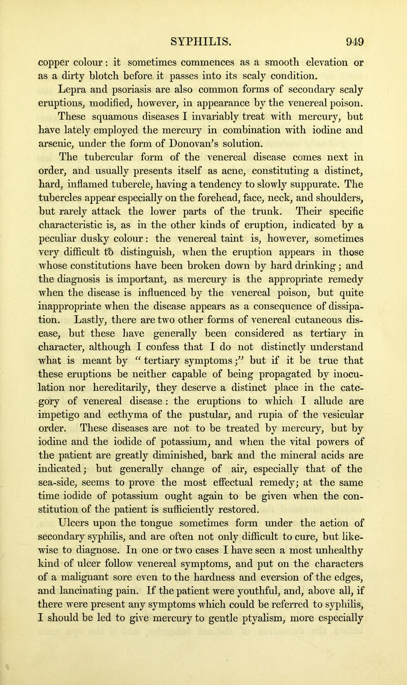 copper colour: it sometimes commences as a smooth elevation or as a dirty blotch before it passes into its scaly condition. Lepra and psoriasis are also common forms of secondary scaly eruptions, modified, however, in appearance by the venereal poison. These squamous diseases I invariably treat with mercury, but have lately employed the mercury in combination with iodine and arsenic, under the form of Donovan-’s solution. The tubercular form of the venereal disease comes next in order, and usually presents itself as acne, constituting a distinct, hard, inflamed tubercle, having a tendency to slowly suppurate. The tubercles appear especially on the forehead, face, neck, and shoulders, hut rarely attack the lower parts of the trunk. Their specific characteristic is, as in the other kinds of eruption, indicated by a peculiar dusky colour: the venereal taint is, however, sometimes very difficult tb distinguish, when the eruption appears in those whose constitutions have been broken down by hard drinking; and the diagnosis is important, as mercury is the appropriate remedy when the disease is influenced by the venereal poison, but quite inappropriate when the disease appears as a consequence of dissipa- tion. Lastly, there are two other forms of venereal cutaneous dis- ease, but these have generally been considered as tertiary in character, although I confess that I do not distinctly understand what is meant by “ tertiary symptoms •” but if it be true that these eruptions be neither capable of being propagated by inocu- lation nor hereditarily, they deserve a distinct place in the cate- gory of venereal disease : the eruptions to which I allude are impetigo and ecthyma of the pustular, and rupia of the vesicular order. These diseases are not to be treated by mercury, but by iodine and the iodide of potassium, and when the vital powers of the patient are greatly diminished, bark and the mineral acids are indicated; but generally change of air, especially that of the sea-side, seems to prove the most effectual remedy; at the same time iodide of potassium ought again to be given when the con- stitution of the patient is sufficiently restored. Ulcers upon the tongue sometimes form under the action of secondary syphilis, and are often not only difficult to cure, but like- wise to diagnose. In one or two cases I have seen a most unhealthy kind of ulcer follow venereal symptoms, and put on the characters of a malignant sore even to the hardness and eversion of the edges, and lancinating pain. If the patient were youthful, and, above all, if there were present any symptoms which could be referred to syphilis, I should be led to give mercury to gentle ptyalism, more especially