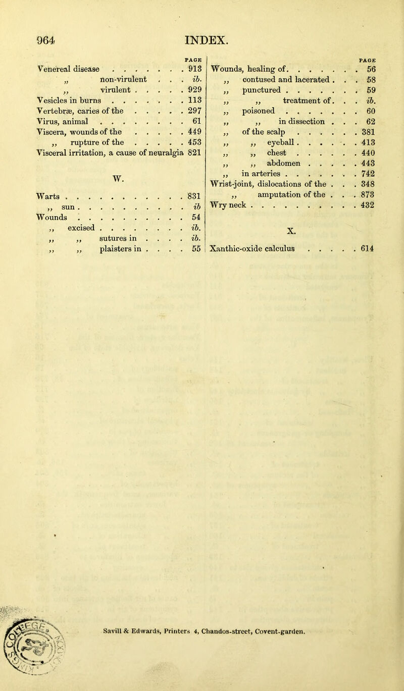 PAGE Venereal disease 913 „ non-virulent . . . ib. „ virulent 929 Vesicles in burns 113 Vertebra, caries of tbe 297 Virus, animal 61 Viscera, wounds of the 449 „ rupture of the 453 Visceral irritation, a cause of neuralgia 821 Wounds, healing of ,, contused and lacerated . „ punctured „ „ treatment of. „ poisoned „ in dissection . of the scalp .... ,, eyeball.... „ chest .... ,, abdomen . . . W. Warts ,, sun Wounds ,, excised „ ,, sutures in ... . ,, „ plaistersin . . . . 831 ib 54 ib. ib. 55 „ in arteries Wrist-joint, dislocations of the . ,, amputation of the . Wryneck Xanthic-oxide calculus PAGE 56 58 59 ib. 62 381 413 440 443 742 348 873 432 614 Savill & Edwards, Printers 4, Cliandos-street, Covent.garden.