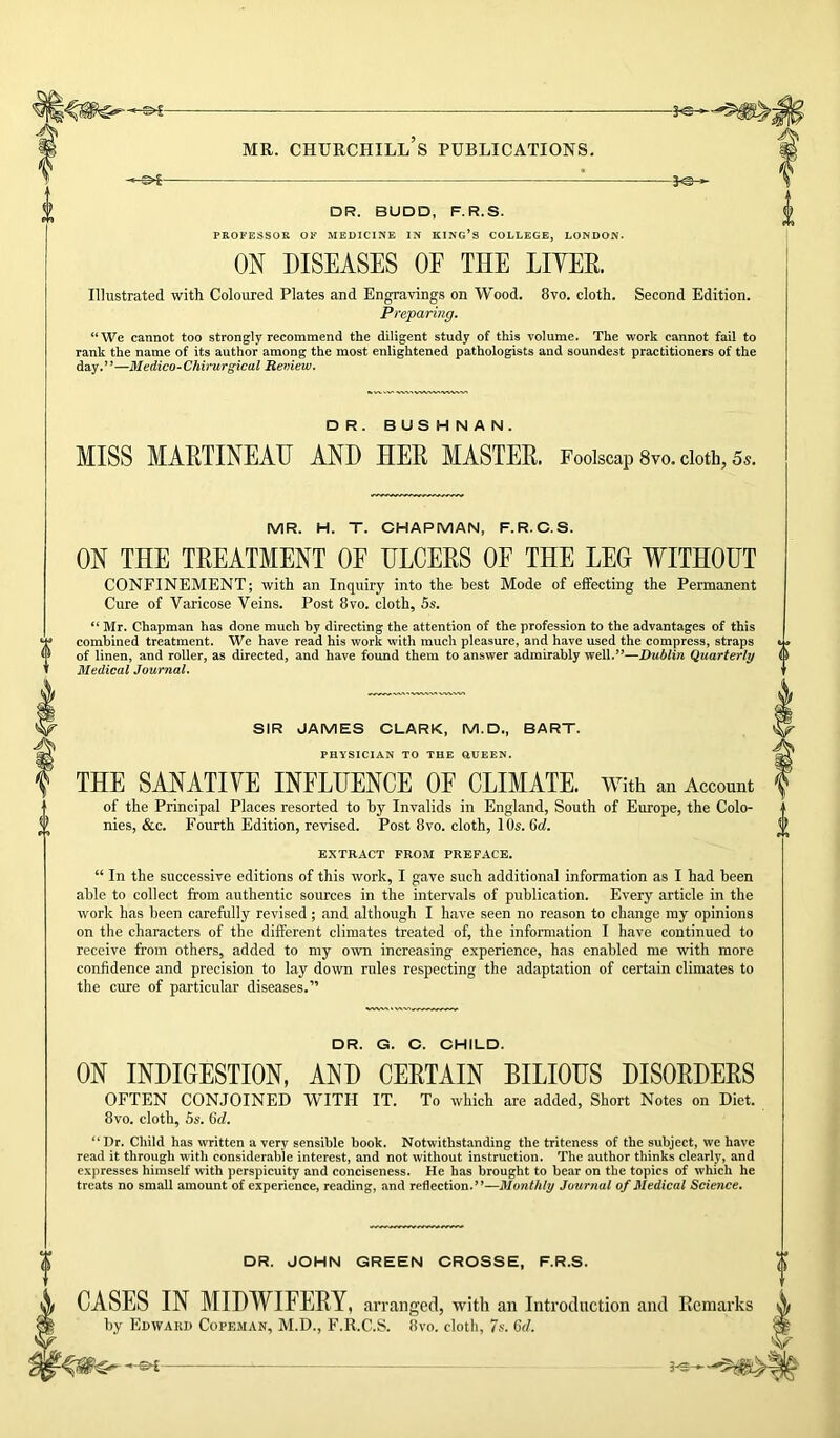 DR. BUDD, F.R.S. PROFESSOR OF MEDICINE IN KING’S COLLEGE, LONDON. ON DISEASES OE THE LIYEE. Illustrated with Coloured Plates and Engravings on Wood. 8vo. cloth. Second Edition. Preparing. “We cannot too strongly recommend the diligent study of this volume. The work cannot fail to rank the name of its author among the most enlightened pathologists and soundest practitioners of the day.”—Medico-Chirurgical Review. DR. BUSHNAN. MISS MAETINEAH AND HEE MASTEE. Foolscap 8vo. cloth, 55. MR. H. T. CHAPMAN, F.R.C.S. ON THE TEEATMENT OF HLCEES OF THE LEG WITHOUT CONFINEMENT; with an Inquiry into the best Mode of effecting the Permanent Cure of Varicose Veins. Post 8vo. cloth, 5s. “ Mr. Chapman has done much by directing the attention of the profession to the advantages of this combined treatment. We have read his work with much pleasure, and have used the compress, straps of linen, and roUer, as directed, and have found them to answer admirably well.”—Dublin Quarterly Medical Journal. SIR JAMES CLARK, M.D., BART. PHYSICIAN TO THE QUEEN. THE SANATIYE INFLUENCE OF CLIMATE. With an Account of the Principal Places resorted to by Invalids in England, South of Europe, the Colo- nies, &c. Fourth Edition, revised. Post 8vo. cloth, 10s. 6d. EXTRACT FROM PREFACE. “ In the successive editions of this work, I gave such additional information as I had been able to collect from authentic sources in the intervals of publication. Every article in the work has been carefully revised; and although I have seen no reason to change my opinions on the characters of the different climates treated of, the information I have continued to receive from others, added to my own increasing experience, has enabled me with more confidence and precision to lay down rules respecting the adaptation of certain climates to the cure of particular diseases.” DR. G. C. CHILD. ON INDIGESTION, AND CEETAIN BILIOUS DISOEDEES OFTEN CONJOINED WITH IT. To which are added, Short Notes on Diet. 8vo. cloth, 5s. 6d. “Dr. Child has written a very sensible book. Notwithstanding the triteness of the subject, we have read it through with considerable interest, and not without instruction. The author thinks clearly, and expresses himself with perspicuity and conciseness. He has brought to bear on the topics of which he treats no small amount of experience, reading, and reflection.”—Monthly Journal of Medical Science. DR. JOHN GREEN CROSSE, F.R.S. CASES IN MIDWIFEEY, arranged, with an Introduction and Remarks by Edward Copeman, M.D., F.R.C.S. 8vo. cloth, 7s. 6d. H * S-S —