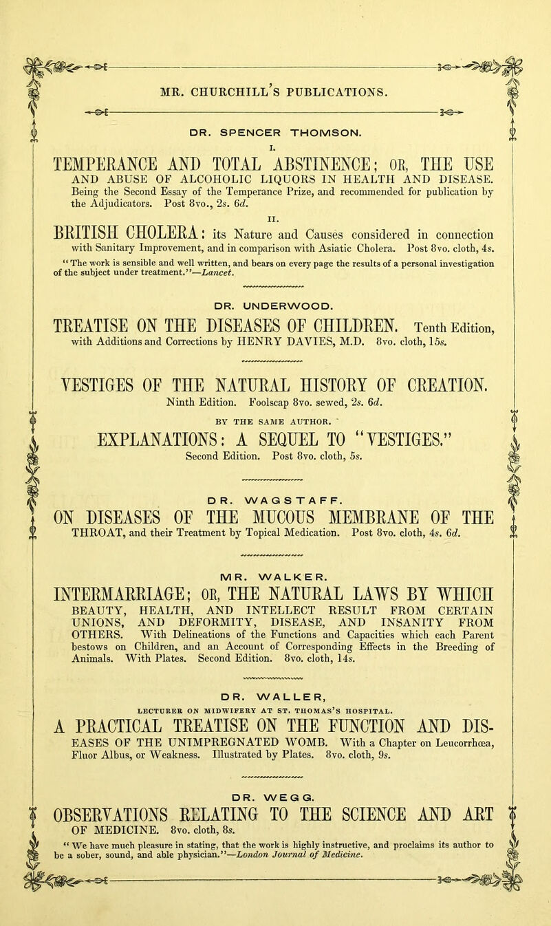 DR. SPENCER THOMSON. TEMPERANCE AND TOTAL ABSTINENCE; OB, THE USE AND ABUSE OF ALCOHOLIC LIQUORS IN HEALTH AND DISEASE. Being the Second Essay of the Temperance Prize, and recommended for publication by the Adjudicators. Post 8vo., 2s. 6d. i ii. BRITISH CHOLERA: its Nature and Causes considered in connection with Sanitary Improvement, and in comparison with Asiatic Cholera. Post 8vo. cloth, 4s. “ The work is sensible and well written, and bears on every page the results of a personal investigation of the subject under treatment.”—Lancet. DR. UNDERWOOD. TREATISE ON THE DISEASES OP CHILDREN. Tenth Edition, with Additions and Corrections by HENRY DAVIES, M.D. 8vo. cloth, 15s. YESTIGES OF THE NATURAL HISTORY OF CREATION. Ninth Edition. Foolscap 8vo. sewed, 2s. 6d. BY THE SAME AUTHOR. ' EXPLANATIONS: A SEQUEL TO “YESTIGES.” Second Edition. Post 8vo. cloth, 5s. D R. WA G S T A F F. ON DISEASES OP THE MUCOUS MEMBRANE OF THE THROAT, and their Treatment by Topical Medication. Post 8vo. cloth, 4s. 6d. MR. WALKER. INTERMARRIAGE; OE, THE NATURAL LAWS BY WHICH BEAUTY, HEALTH, AND INTELLECT RESULT FROM CERTAIN UNIONS, AND DEFORMITY, DISEASE, AND INSANITY FROM OTHERS. With Delineations of the Functions and Capacities which each Parent bestows on Children, and an Account of Corresponding Effects in the Breeding of Animals. With Plates. Second Edition. 8vo. cloth, 14s. DR. WALLER, LECTURER ON MIDWIFERY AT ST. THOMAS’S HOSPITAL. A PRACTICAL TREATISE ON THE FUNCTION AND Dis- eases OF THE UNIMPREGNATED WOMB. With a Chapter on Leucorrhcea, Fluor Albus, or Weakness. Illustrated by Plates. 8vo. cloth, 9s. DR. WEGG. OBSERYATIONS RELATING TO THE SCIENCE AND ART OF MEDICINE. 8vo. cloth, 8s. “ We have much pleasure in stating, that the work is highly instructive, and proclaims its author to be a sober, sound, and able physician.’’—London Journal of Medicine.