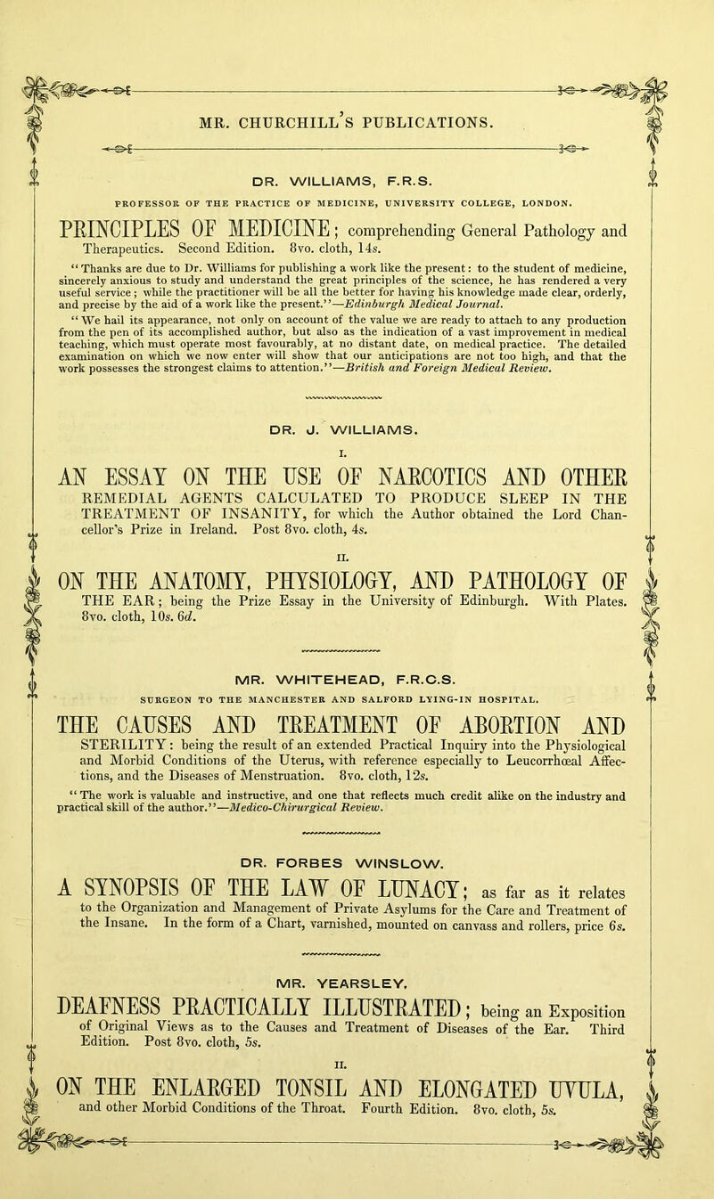 -KS—- MR. CHURCHILL S PUBLICATIONS. DR. WILLIAMS, F.R.S. PROFESSOR OF THE PRACTICE OF MEDICINE, UNIVERSITY COLLEGE, LONDON. PRINCIPLES OE MEDICINE ; comprehending General Pathology and Therapeutics. Second Edition. 8vo. cloth, 14s. “ Thanks are due to Dr. Williams for publishing a work like the present: to the student of medicine, sincerely anxious to study and understand the great principles of the science, he has rendered a very useful service; while the practitioner will be all the better for having his knowledge made clear, orderly, and precise by the aid of a work like the present.”—Edinburgh Medical Journal. “We hail its appearance, not only on account of the value we are ready to attach to any production from the pen of its accomplished author, but also as the indication of a vast improvement in medical teaching, which must operate most favourably, at no distant date, on medical practice. The detailed examination on which we now enter will show that our anticipations are not too high, and that the work possesses the strongest claims to attention.”—British and Foreign Medical Review. DR. J. WILLIAMS. AN ESSAY ON THE USE OF NARCOTICS AND OTHER REMEDIAL AGENTS CALCULATED TO PRODUCE SLEEP IN THE TREATMENT OF INSANITY, for which the Author obtained the Lord Chan- cellor’s Prize in Ireland. Post 8vo. cloth, 4s. ii. ON THE ANATOMY, PHYSIOLOOY, AND PATHOLOGY OE THE EAR; being the Prize Essay in the University of Edinburgh. With Plates. 8vo. cloth, 10s. 6d. MR. WHITEHEAD, F.R.C.S. SURGEON TO THE MANCHESTER AND SALFORD LYING-IN HOSPITAL. THE CAUSES AND TREATMENT OE ABORTION AND STERILITY: being the result of an extended Practical Inquiry into the Physiological and Morbid Conditions of the Uterus, with reference especially to Leucorrhoeal Affec- tions, and the Diseases of Menstruation. 8vo. cloth, 12s. “ The work is valuable and instructive, and one that reflects much credit alike on the industry and practical skill of the author.”—Medico-Chirurgical Review. DR. FORBES WINSLOW. A SYNOPSIS OF THE LAW OE LUNACY; as far as it relates to the Organization and Management of Private Asylums for the Care and Treatment of the Insane. In the form of a Chart, varnished, mounted on canvass and rollers, price 6s. MR. YEARSLEY. DEAFNESS PRACTICALLY ILLUSTRATED; being an Exposition of Original Views as to the Causes and Treatment of Diseases of the Ear. Third Edition. Post 8vo. cloth, 5s. ON THE ENLARGED TONSIL AND ELONGATED UYULA and other Morbid Conditions of the Throat. Fourth Edition. 8vo. cloth, 5s.