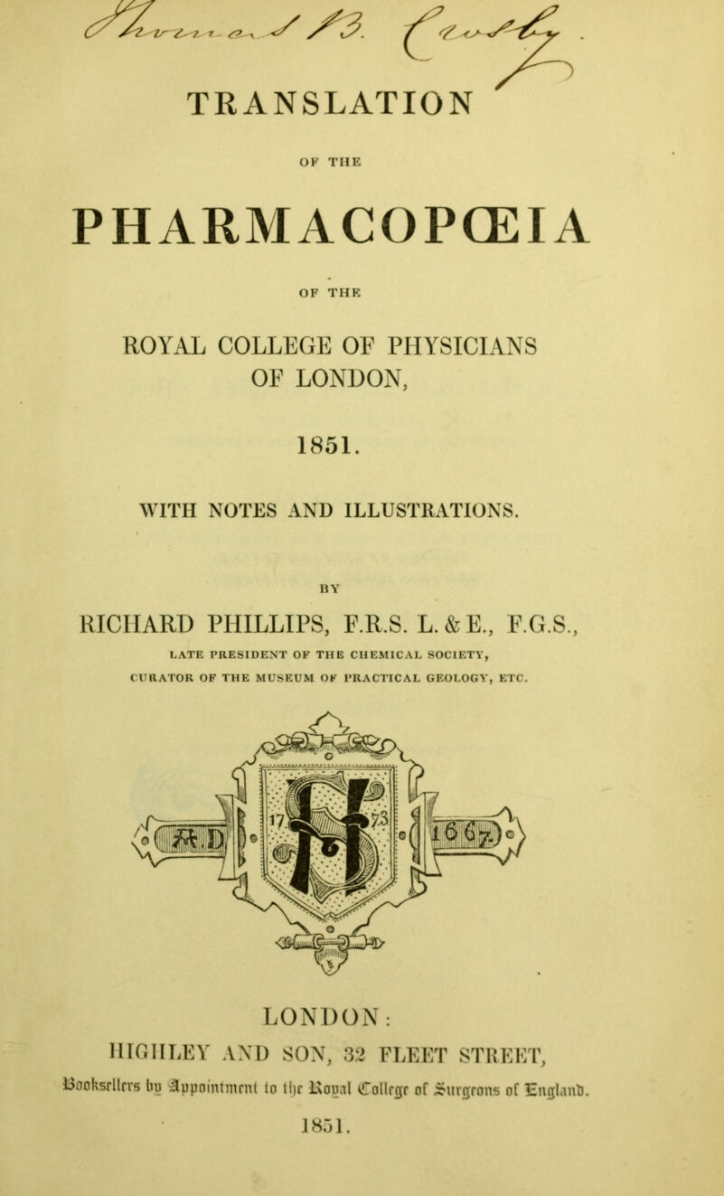 TRANSLATION OF THE PHARMACOPOEIA OF THE ROYAL COLLEGE OP PHYSICIANS OF LONDON, 1851. WITH NOTES AND ILLUSTRATIONS. BY RICHARD PHILLIPS, F.R.S. L.&E., F.G.S., LATE PRESIDENT OF THE CHEMICAL SOCIETY, CURATOR OF THE MUSEUM OF PRACTICAL GEOLOGY’, ETC. LONDON: HIGHLEY AND SON, 32 FLEET STREET, booksellers lip Appointment to tip Kouol PTollege of burgeons of EugUnO. 1851.