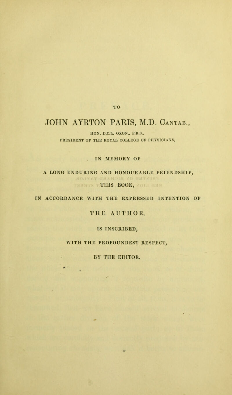 TO JOHN AYRTON PARIS, M.D. Cantab., HON. D.C.L. OXON., F.R.S., PRESIDENT OP THE ROYAL COLLEGE OF PHYSICIANS, IN MEMORY OF A LONG ENDURING AND HONOURABLE FRIENDSHIP, THIS BOOK, IN ACCORDANCE WITH THE EXPRESSED INTENTION OF THE AUTHOR, IS INSCRIBED, WITH THE PROFOUNDEST RESPECT, BY THE EDITOR.