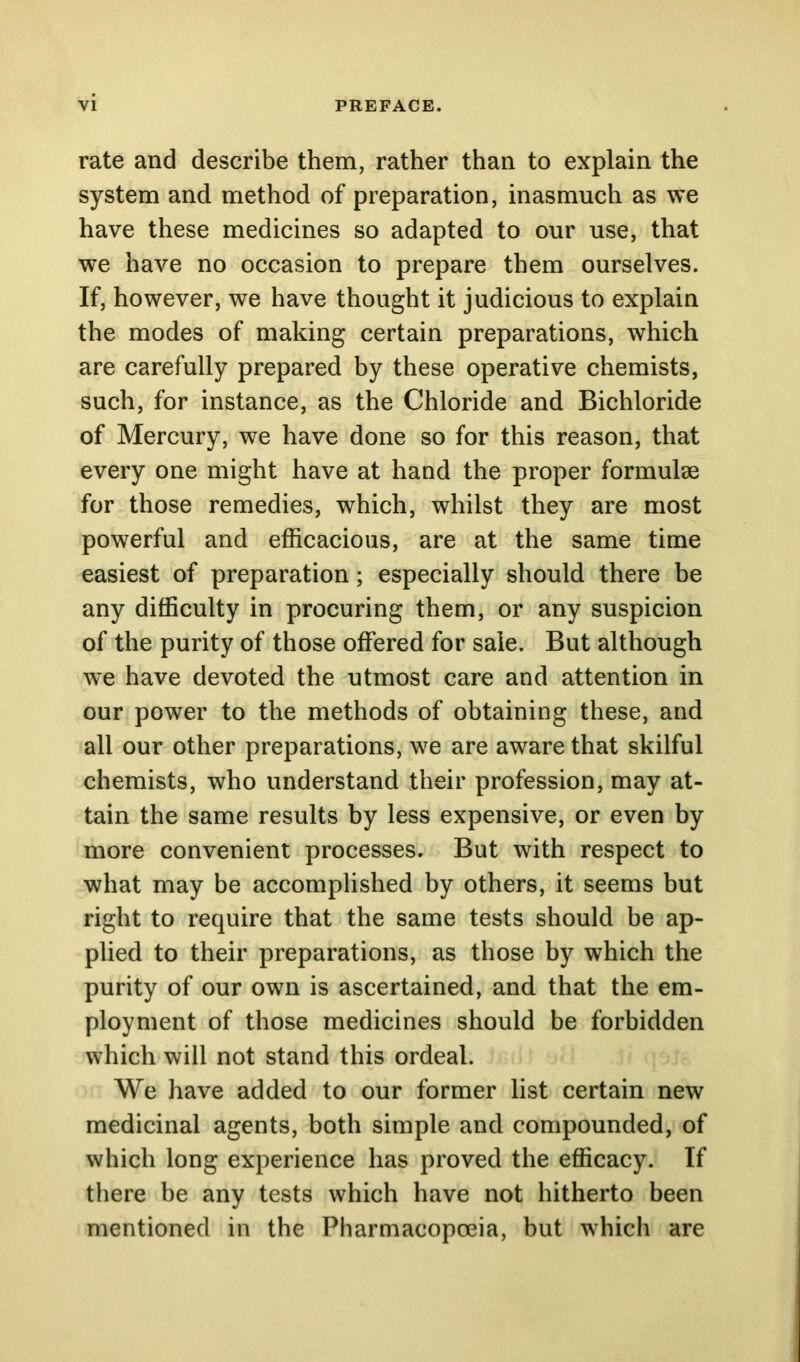 rate and describe them, rather than to explain the system and method of preparation, inasmuch as we have these medicines so adapted to our use, that we have no occasion to prepare them ourselves. If, however, we have thought it judicious to explain the modes of making certain preparations, which are carefully prepared by these operative chemists, such, for instance, as the Chloride and Bichloride of Mercury, we have done so for this reason, that every one might have at hand the proper formulse for those remedies, which, whilst they are most powerful and efficacious, are at the same time easiest of preparation; especially should there be any difficulty in procuring them, or any suspicion of the purity of those offered for sale. But although we have devoted the utmost care and attention in our power to the methods of obtaining these, and all our other preparations, we are aware that skilful chemists, who understand their profession, may at- tain the same results by less expensive, or even by more convenient processes. But with respect to what may be accomplished by others, it seems but right to require that the same tests should be ap- plied to their preparations, as those by which the purity of our own is ascertained, and that the em- ployment of those medicines should be forbidden which will not stand this ordeal. We have added to our former list certain new medicinal agents, both simple and compounded, of which long experience has proved the efficacy. If there be any tests which have not hitherto been mentioned in the Pharmacopoeia, but which are
