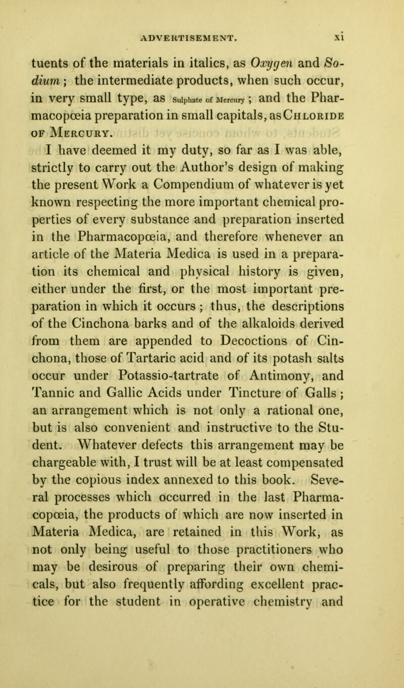 tuents of the materials in italics, as Oxygen and So- dium ; the intermediate products, when such occur, in very small type, as sulphate of Mercury; and the Phar- macopoeia preparation in small capitals, asCHLORiDE of Mercury. I have deemed it my duty, so far as I was able, strictly to carry out the Author’s design of making the present Work a Compendium of whatever is yet known respecting the more important chemical pro- perties of every substance and preparation inserted in the Pharmacopoeia, and therefore whenever an article of the Materia Medica is used in a prepara- tion its chemical and physical history is given, either under the first, or the most important pre- paration in which it occurs ; thus, the descriptions of the Cinchona barks and of the alkaloids derived from them are appended to Decoctions of Cin- chona, those of Tartaric acid and of its potash salts occur under Potassio-tartrate of Antimony, and Tannic and Gallic Acids under Tincture of Galls; an arrangement which is not only a rational one, but is also convenient and instructive to the Stu- dent. Whatever defects this arrangement may be chargeable with, I trust will be at least compensated by the copious index annexed to this book. Seve- ral processes which occurred in the last Pharma- copoeia, the products of which are now inserted in Materia Medica, are retained in this Work, as not only being useful to those practitioners who may be desirous of preparing their own chemi- cals, but also frequently affording excellent prac- tice for the student in operative chemistry and