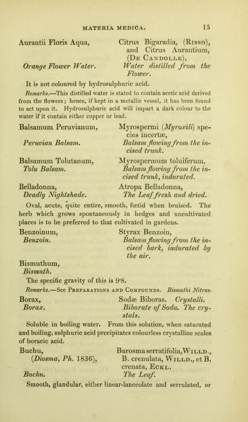 Aurantii Floris Aqua* Citrus Bigaradia, (Risso), and Citrus Aurantium, (De Candolle), Orange Flower Water, Water distilled from the Flower, It is not coloured by hydrosulphuric acid. Remarks.—This distilled water is stated to contain acetic acid derived from the flowers; hence, if kept in a metallic vessel, it has been found to act upon it. Hydrosulphuric acid will impart a dark colour to the water if it contain either copper or lead. Balsamum Peruvianum, Myrospermi (.Myroxili) spe- cies incertae, Peruvian Balsam. Balsam flowing from the in- cised trunk. Balsamum Tolutanum, Myrospermum toluiferum, Tolu Balsam. Balsam flowing from the in- cised trunk, indurated. Belladonna, Atropa Belladonna, Deadly Nightshade. The Leaf fresh and dried. Oval, acute, quite entire, smooth, foetid when bruised. The herb which grows spontaneously in hedges and uncultivated places is to be preferred to that cultivated in gardens. Benzoinum, Styrax Benzoin, Benzoin. Balsam flowing from the in- cised bark, indurated by the air. Bismuthum, Bismuth. The specific gravity of this is 9*8. Remarks.—See Preparations and Compounds. Bismuthi Nitras. Borax, Sodae Biboras. Crystalli. Borax. Biborate of Soda. The cry- stals. Soluble in boiling water. From this solution, when saturated and boiling, sulphuric acid precipitates colourless crystalline scales of boracic acid. Buchu, Barosmaserratifolia,WiLLD., (.Diosma, Pli. 1836), B. crenulata, Willd., et B. crenata, Eckl. Buchu. The Leaf. Smooth, glandular, either linear-lanceolate and serrulated, or