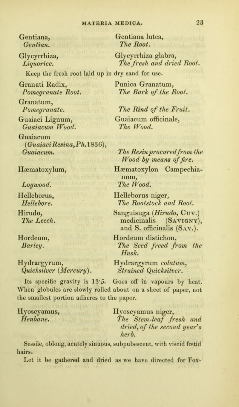 Gentiana, Gentian. Glycyrrhiza, Liquorice. Keep the fresh root laid up Granati Radix., Pomegranate Root. Granatum* Pomegranate. Guaiaci Lignum* Guaiacum Wood. Gentiana lutea, The Root. Glycyrrhiza glabra* The fresh and dried Root. in dry sand for use. Punica Granatum* The Bark of the Root. The Rind of the Fruit. Guaiacum officinale* The Wood. Guaiacum (Guaiaci Resina, Ph.\836), Guaiacum. Haematoxylum, Logwood. Helleborus* Hellebore. Hirudo* The Leech. Hordeum* Barley. Hydrargyrum* Quicksilver (Mercury). The Resin procured from the Wood by means of fire. Haematoxylon Campechia- num* The Wood. Helleborus niger* The Rootstock and Root. Sanguisuga (Hirudo, Cuv.) medicinalis (Savigny)* and S. officinalis (Sav.). Hordeum distichon* The Seed freed from the Husk. Hydrargyrum colatum, Strained Quicksilver. Its specific gravity is 13*5. Goes off in vapours by heat. When globules are slowly rolled about on a sheet of paper, not the smallest portion adheres to the paper. Hyoscyamus* Hyoscyamus niger, Henbane. The Stem-leaf fresh and dried, of the second year’s herb. Sessile, oblong, acutely sinuous, subpubescent, with viscid foetid hairs. Let it be gathered and dried as we have directed for Fox-