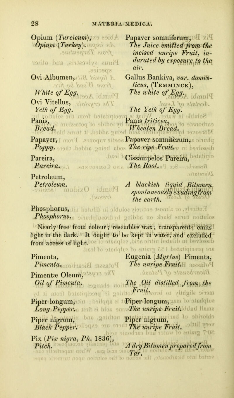 Opium (Turcicum), Opium {Turkey). wo'<\ i9dto bins t?i'i:te9vly« ei/nicl -gsiosq? Ovi Albumen, •YW\ \joo b swo'vA JVhite of Euq. J JU Papaver somniferum, The Juice emitted from the incised unripe Fruit, in- durated by exposure fo the air. Gallus Bankiva, var. domes- ticuSy (Tem minor). The white of Eye/. Ovi Vitellus, Yelk of Egg. The 1 elk of Egg. Pams- Pams tnticea, „ y 7 r rr? # Ti 9 7 Bread. Wbeaten Bread. Papaver, Papaver somniferum, Poppy. The ripe Fruit. bovloaeib Pareira, Pareira• Petroleum, Petroleum. n Cissampelos Pareira, The Boot. %A»Ws(i bizO idmuH A blackish liqyid Bitumen spontaneously exuding from the earth. Phosphorus, Phosphorus * Nearly free from colour; resembles wax; transparent; emits light in the dark. It ought to be kept in water, and excluded from access of light. Pimenta, Eugenia (Myrtus) Pimenta, Pimenta. The unripe Fruit. ■’ i Pimentae Oleum, Oil of Pimenta. (d Ji £001*1 bohniqmiq* si gnh Piper longum, Long Pepper. Piper nigrum, Black Pepper. Pix (Pix nigra, Ph. 1836), Pitch. r s\?JQ^OC\ \o The Oil distilled from the Fruit. Piper longum, The unripe Fruit. 1 u- . Piper nigrum, The unripe Fruit. A dry Bitumen prepared from Tar.