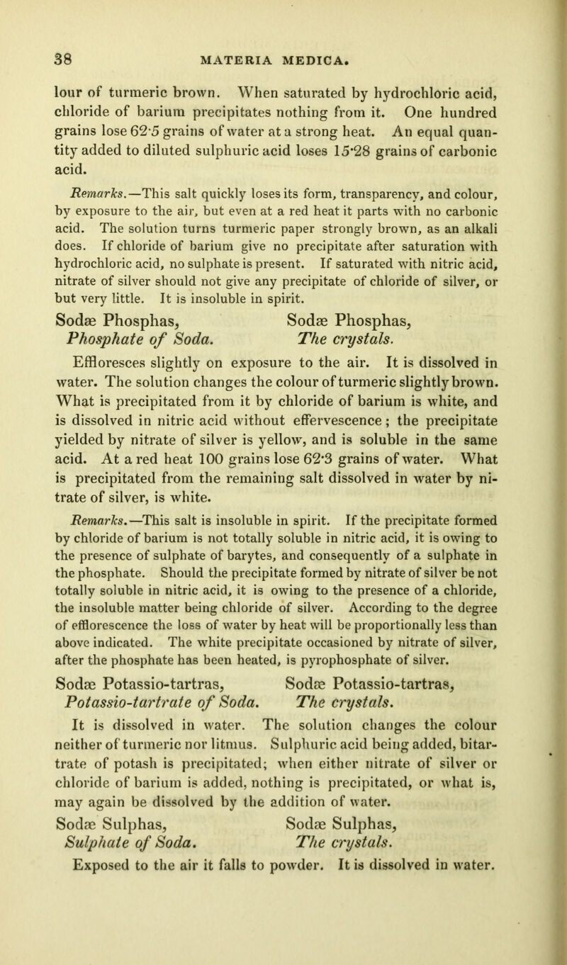 lour of turmeric brown. When saturated by hydrochloric acid, chloride of barium precipitates nothing from it. One hundred grains lose 62*5 grains of water at a strong heat. An equal quan- tity added to diluted sulphuric acid loses 15*28 grains of carbonic acid. Remarks.—This salt quickly loses its form, transparency, and colour, by exposure to the air, but even at a red heat it parts with no carbonic acid. The solution turns turmeric paper strongly brown, as an alkali does. If chloride of barium give no precipitate after saturation with hydrochloric acid, no sulphate is present. If saturated with nitric acid, nitrate of silver should not give any precipitate of chloride of silver, or but very little. It is insoluble in spirit. Sodae Phosphas, Sodas Phosphas, Phosphate of Soda. The crystals. Effloresces slightly on exposure to the air. It is dissolved in water. The solution changes the colour of turmeric slightly brown. What is precipitated from it by chloride of barium is white, and is dissolved in nitric acid without effervescence; the precipitate yielded by nitrate of silver is yellow, and is soluble in the same acid. At a red heat 100 grains lose 62*3 grains of water. What is precipitated from the remaining salt dissolved in water by ni- trate of silver, is white. Remarks.—This salt is insoluble in spirit. If the precipitate formed by chloride of barium is not totally soluble in nitric acid, it is owing to the presence of sulphate of barytes, and consequently of a sulphate in the phosphate. Should the precipitate formed by nitrate of silver be not totally soluble in nitric acid, it is owing to the presence of a chloride, the insoluble matter being chloride of silver. According to the degree of efflorescence the loss of water by heat will be proportionally less than above indicated. The white precipitate occasioned by nitrate of silver, after the phosphate has been heated, is pyrophosphate of silver. Sodae Potassio-tartras, Sodae Potassio-tartras, Potassio-tartrate of Soda. The crystals. It is dissolved in water. The solution changes the colour neither of turmeric nor litmus. Sulphuric acid being added, bitar- trate of potash is precipitated; when either nitrate of silver or chloride of barium is added, nothing is precipitated, or what is, may again be dissolved by the addition of water. Sodae Sulphas, Sodae Sulphas, Sulphate of Soda. The crystals. Exposed to the air it falls to powder. It is dissolved in water.