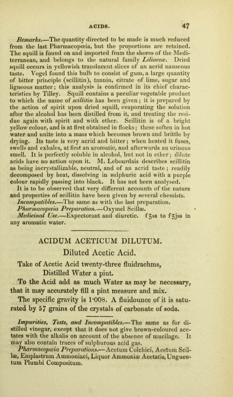 Remarks.—The quantity directed to be made is much reduced from the last Pharmacopoeia, but the proportions are retained. The squill is found on and imported from the shores of the Medi- terranean, and belongs to the natural family Liliacece. Dried squill occurs in yellowish translucent slices of an acrid nauseous taste. Vogel found this bulb to consist of gum, a large quantity of bitter principle (scillitin), tannin, citrate of lime, sugar and ligneous matter; this analysis is confirmed in its chief charac- teristics by Tilley. Squill contains a peculiar vegetable product to which the name of scillitin has been given; it is prepared by the action of spirit upon dried squill, evaporating the solution after the alcohol has been distilled from it, and treating the resi- due again with spirit and with ether. Scillitin is of a bright yellow colour, and is at first obtained in flocks; these soften in hot water and unite into a mass which becomes brown and brittle by drying. Its taste is very acrid and bitter; when heated it fuses, swells and exhales, at first an aromatic, and afterwards an urinous smell. It is perfectly soluble in alcohol, but not in ether; dilute acids have no action upon it. M. Lebourdais describes scillitin as being incrystallizable, neutral, and of an acrid taste; readily decomposed by heat, dissolving in sulphuric acid with a purple colour rapidly passing into black. It has not been analysed. It is to be observed that very different accounts of the nature and properties of scillitin have been given by several chemists. Incompatibles.—The same as with the last preparation. Pharmacopoeia Preparation.—Oxymel Scillae. Medicinal Use.—Expectorant and diuretic. f3ss to f3jss in any aromatic water. ACIDUM ACETICUM DILUTUM. Diluted Acetic Acid. Take of Acetic Acid twenty-three fluidrachms, Distilled Water a pint. To the Acid add as much Water as may be necessary, that it may accurately fill a pint measure and mix. The specific gravity is 1*008. A fluidounce of it is satu- rated by 57 grains of the crystals of carbonate of soda. Impurities, Tests, and Incompatibles.—The same as for di- stilled vinegar, except that it does not give brown-coloured ace- tates with the alkalis on account of the absence of mucilage. It may also contain traces of sulphurous acid gas. Pharmacopoeia Preparations.—Acetum Colchici, Acetum Scil- lae, Emplastrum Ammoniaci, Liquor Ammoniae Acetatis,Unguen- tum Plumbi Compositum.