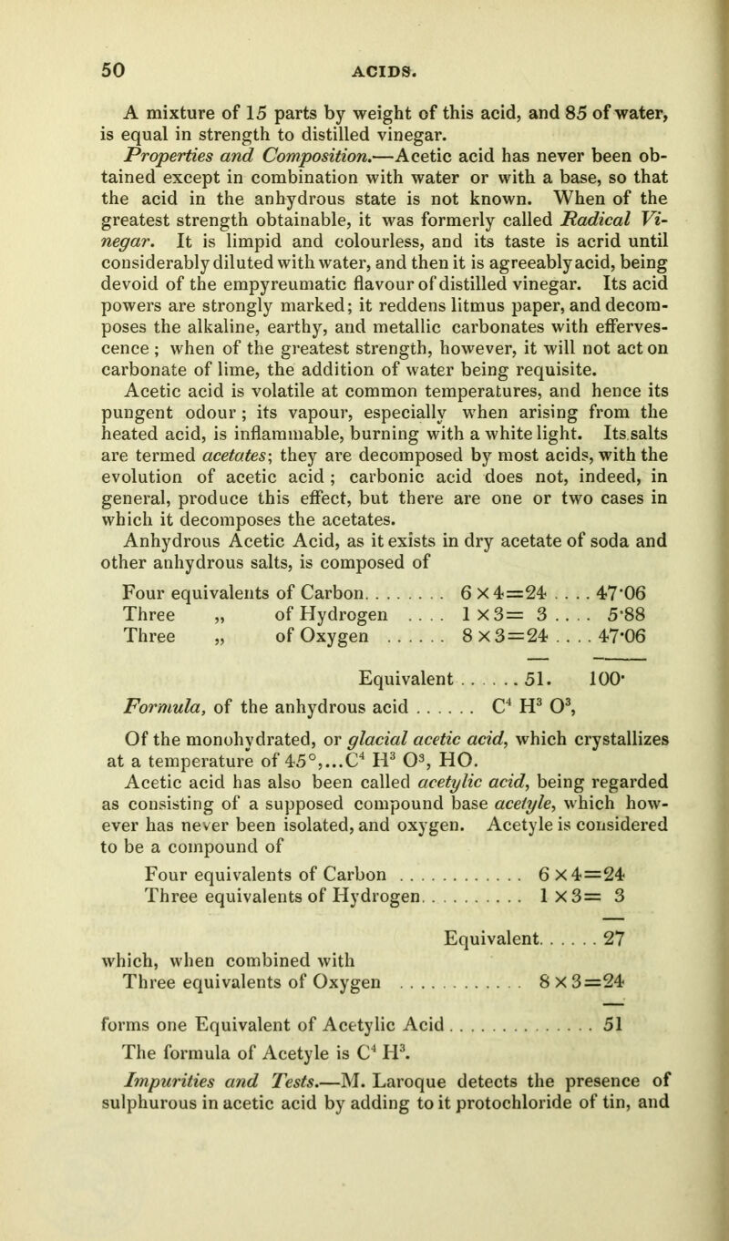 A mixture of 15 parts by weight of this acid, and 85 of water, is equal in strength to distilled vinegar. Properties and Composition,—Acetic acid has never been ob- tained except in combination with water or with a base, so that the acid in the anhydrous state is not known. When of the greatest strength obtainable, it was formerly called Radical Vi- negar. It is limpid and colourless, and its taste is acrid until considerably diluted with water, and then it is agreeably acid, being devoid of the empyreumatic flavour of distilled vinegar. Its acid powers are strongly marked; it reddens litmus paper, and decom- poses the alkaline, earthy, and metallic carbonates with efferves- cence ; when of the greatest strength, however, it will not act on carbonate of lime, the addition of water being requisite. Acetic acid is volatile at common temperatures, and hence its pungent odour; its vapour, especially when arising from the heated acid, is inflammable, burning with a white light. Its.salts are termed acetates; they are decomposed by most acids, with the evolution of acetic acid ; carbonic acid does not, indeed, in general, produce this effect, but there are one or two cases in which it decomposes the acetates. Anhydrous Acetic Acid, as it exists in dry acetate of soda and other anhydrous salts, is composed of Four equivalents of Carbon 6 X4=24 ... 47*06 Three „ of Hydrogen .... 1 X3= 3 . . . . 5*88 Three „ of Oxygen 8 x 3=24 ... . 47*06 Equivalent 51. 100* Formula, of the anhydrous acid C4 H3 O3, Of the monohydrated, or glacial acetic acid, which crystallizes at a temperature of 45°,...C4 H3 O3, HO. Acetic acid has also been called acetylic acid, being regarded as consisting of a supposed compound base aceiyle, which how- ever has never been isolated, and oxygen. Acetyle is considered to be a compound of Four equivalents of Carbon 6x4=24 Three equivalents of Hydrogen 1 X3= 3 Equivalent 27 which, when combined with Three equivalents of Oxygen 8x3=24 forms one Equivalent of Acetylic Acid 51 The formula of Acetyle is C4 FI3. Impurities and Tests.—M. Laroque detects the presence of sulphurous in acetic acid by adding to it protochloride of tin, and