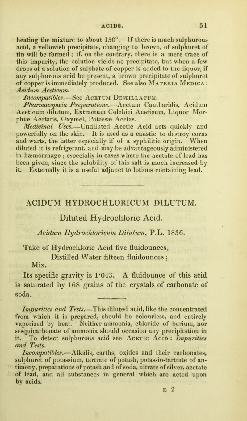 heating the mixture to about 150°. If there is much sulphurous acid, a yellowish precipitate, changing to brown, of sulphuret of tin will be formed ; if, on the contrary, there is a mere trace of this impurity, the solution yields no precipitate, but when a few drops of a solution of sulphate of copper is added to the liquor, if any sulphurous acid be present, a brown precipitate of sulphuret of copper is immediately produced. See also Materia Medica : Acidum Aceticum. Incompatibles.—See Acetum Destillatum. Pharmacopoeia Preparations.—Acetum Cantharidis, Acidum Aceticum dilutum, Extractum Colchici Aceticum, Liquor Mor- phiae Acetatis, Oxymel, Potassae Acetas. Medicinal Uses.—Undiluted Acetic Acid acts quickly and powerfully on the skin. It is used as a caustic to destroy corns and warts, the latter especially if of a syphilitic origin. When diluted it is refrigerant, and may be advantageously administered in haemorrhage ; especially in cases where the acetate of lead has been given, since the solubility of this salt is much increased by it. Externally it is a useful adjunct to lotions containing lead. ACIDUM HYDROCHLORICUM DILUTUM. Diluted Hydrochloric Acid. Acidum Hydrochloricum Dilutum, P.L. 1836. Take of Hydrochloric Acid five fluidounces, Distilled Water fifteen fluidounces; Mix. Its specific gravity is 1*043. A fluidounce of this acid is saturated by 168 grains of the crystals of carbonate of soda. Impurities and Tests.—This diluted acid, like the concentrated from which it is prepared, should be colourless, and entirely vaporized by heat. Neither ammonia, chloride of barium, nor sesquicarbonate of ammonia should occasion any precipitation in it. To detect sulphurous acid see Acetic Acid : Impurities and Tests. Incompatibles.—Alkalis, earths, oxides and their carbonates, sulphuret of potassium, tartrate of potash, potassio-tartrate of an- timony, preparations of potash and of soda, nitrate of silver, acetate of lead, and all substances in general which are acted upon by acids.