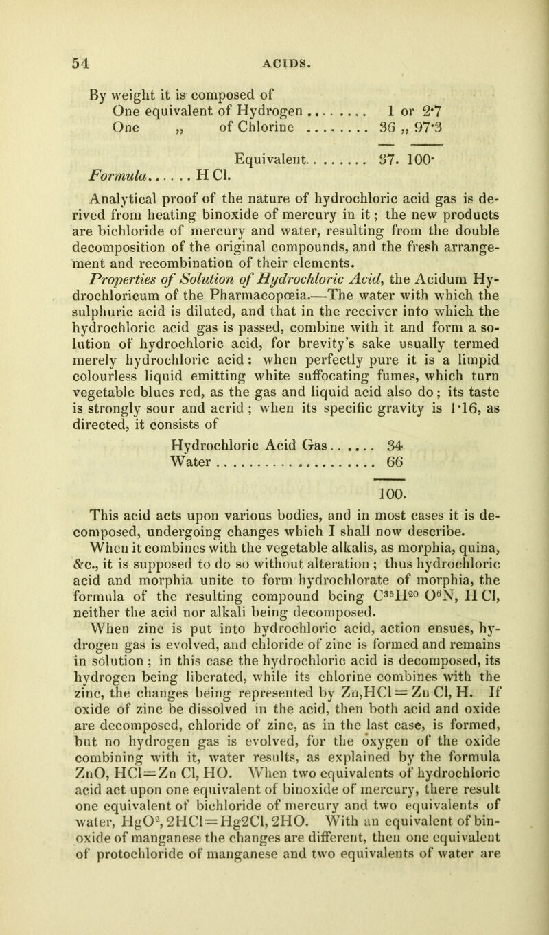 By weight it is composed of One equivalent of Hydrogen 1 or 2*7 One „ of Chlorine 36 ,, 97*3 Equivalent 37. 100* Formula H Cl. Analytical proof of the nature of hydrochloric acid gas is de- rived from heating binoxide of mercury in it; the new products are bichloride of mercury and water, resulting from the double decomposition of the original compounds, and the fresh arrange- ment and recombination of their elements. Properties of Solution of Hydrochloric Acid, the Acidum Hy- drochloricum of the Pharmacopoeia.—The water with which the sulphuric acid is diluted, and that in the receiver into which the hydrochloric acid gas is passed, combine with it and form a so- lution of hydrochloric acid, for brevity’s sake usually termed merely hydrochloric acid: when perfectly pure it is a limpid colourless liquid emitting white suffocating fumes, which turn vegetable blues red, as the gas and liquid acid also do; its taste is strongly sour and acrid ; when its specific gravity is 1T6, as directed, it consists of Hydrochloric Acid Gas 34 Water 66 100. This acid acts upon various bodies, and in most cases it is de- composed, undergoing changes which I shall now describe. When it combines with the vegetable alkalis, as morphia, quina, &c., it is supposed to do so without alteration ; thus hydrochloric acid and morphia unite to form hydrochlorate of morphia, the formula of the resulting compound being C35H20 06N, H Cl, neither the acid nor alkali being decomposed. When zinc is put into hydrochloric acid, action ensues, hy- drogen gas is evolved, and chloride of zinc is formed and remains in solution ; in this case the hydrochloric acid is decomposed, its hydrogen being liberated, while its chlorine combines with the zinc, the changes being represented by Zn,HCl = Zn Cl, H. If oxide of zinc be dissolved in the acid, then both acid and oxide are decomposed, chloride of zinc, as in the last case, is formed, but no hydrogen gas is evolved, for the oxygen of the oxide combining with it, water results, as explained by the formula ZnO, HCl = Zn Cl, HO. When two equivalents of hydrochloric acid act upon one equivalent of binoxide of mercury, there result one equivalent of bichloride of mercury and two equivalents of water, HgO2,2HCl=Hg2Cl, 2HO. With an equivalent of bin- oxide of manganese the changes are different, then one equivalent of protochloride of manganese and two equivalents of water are