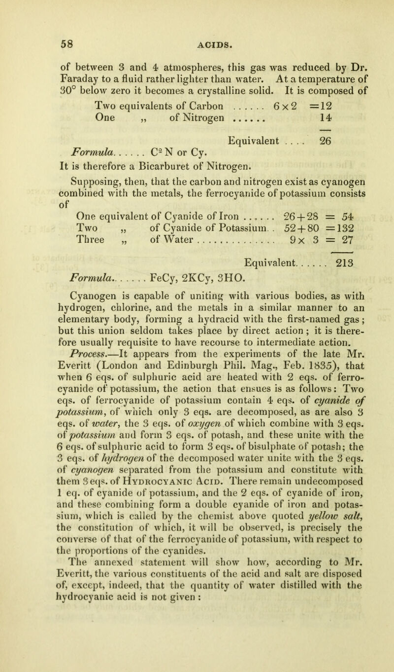 of between 3 and 4 atmospheres, this gas was reduced by Dr. Faraday to a fluid rather lighter than water. At a temperature of 30° below zero it becomes a crystalline solid. It is composed of Two equivalents of Carbon 6x2 =12 One „ of Nitrogen 14 Equivalent .... 26 Formula C2 N or Cy. It is therefore a Bicarburet of Nitrogen. Supposing, then, that the carbon and nitrogen exist as cyanogen combined with the metals, the ferrocyanide of potassium consists of One equivalent of Cyanide of Iron ...... 26 + 28 = 54 Two „ of Cyanide of Potassium. . 52 + 80 =132 Three „ of Water 9 x 3 = 27 Equivalent 213 Formula FeCy, 2KCy, 3HO. Cyanogen is capable of uniting with various bodies, as with hydrogen, chlorine, and the metals in a similar manner to an elementary body, forming a hydracid with the first-named gas; but this union seldom takes place by direct action; it is there- fore usually requisite to have recourse to intermediate action. Process.—It appears from the experiments of the late Mr. Everitt (London and Edinburgh Phil. Mag., Feb. 1835), that when 6 eqs. of sulphuric acid are heated with 2 eqs. of ferro- cyanide of potassium, the action that ensues is as follows: Two eqs. of ferrocyanide of potassium contain 4 eqs. of cyanide of potassium, of which only 3 eqs. are decomposed, as are also 3 eqs. of water, the 3 eqs. of oxygen of which combine with 3 eqs. of potassium and form 3 eqs. of potash, and these unite with the 6 eqs. of sulphuric acid to form 3 eqs. of bisulphate of potash; the 3 eqs. of hydrogen of the decomposed water unite with the 3 eqs. of cyanogen separated from the potassium and constitute with them 3 eqs. of Hydrocyanic Acid. There remain undecomposed 1 eq. of cyanide of potassium, and the 2 eqs. of cyanide of iron, and these combining form a double cyanide of iron and potas- sium, which is called by the chemist above quoted yellow salt, the constitution of which, it will be observed, is precisely the converse of that of the ferrocyanide of potassium, with respect to the proportions of the cyanides. The annexed statement will show how, according to Mr. Everitt, the various constituents of the acid and salt are disposed of, except, indeed, that the quantity of water distilled with the hydrocyanic acid is not given :