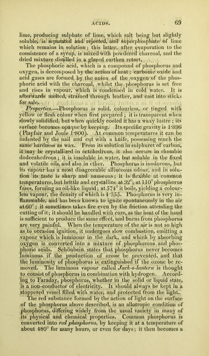 lime, producing sulphate of lime, which salt being but slightly soluble, is separated and rejected, and superphosphate of lime which remains in solution ; this latter, after evaporation to the consistence of a syrup, is niix'dd with powdered charcoal, and the dried mixture distilled in a glazed earthen retort. The phosphoric acid, which is a compound of phosphorus and oxygen, is decomposed by the action of heat; carbonic oxide and acid gases are formed by the union of the oxygen of the phos- phoric acid with the charcoal, whilst the phosphorus is set free and rises in vapour, which is condensed in cold water. It is afterwards melted, strained through leather, and cast into sticks for, sale,. Properties.—■ Phosphorus is solid, colourless, or tinged with yellow or flesh colour when first prepared ; it is transparent when slowly solidified, but when quickly cooled it has a waxy lustre ; its surface becomes opaque by keeping. Its specific gravity is T896 (Playfair and Joule 1*800). At common temperatures it can be indented by the nail and cut with a knife, possessing much the same hardness as wax. From its solution in sulphuret of carbon, it may be crystallized in octohedrons, it also occurs in rhombic dodecahedrons; it is insoluble in water, but soluble in the fixed and volatile oils, and also in ether. Phosphorus is inodorous, but its vapour has a most disagreeable alliaceous odour, and in solu- tion its taste is sharp and nauseous; it is flexible at common temperatures, but brittle and crystalline at 82°; at 110° phosphorus fuses, forming an oil-like liquid; at 574?° it boils, yielding a colour- less vapour, the density of which is 4'355. Phosphorus is very in- flammable, and has been known to ignite spontaneously in the air at 60°; it sometimes takes fire even by the friction attending the cutting of it; it should be handled with care, as the heat of the hand is sufficient to produce the same effect, and burns from phosphorus are very painful. When the temperature of the air is not so high as to occasion ignition, it undergoes slow combustion, emitting a vapour which is luminous in the dark, and which by absorbing oxygen is converted into a mixture of phosphorous and phos- phoric acids. Schonbein states that phosphorus never becomes luminous if the production of ozone be prevented, and that the luminosity of phosphorus is extinguished if the ozone be re- moved. The luminous vapour called Jcich-o-lantern is thought to consist of phosphorus in combination with hydrogen. Accord- ing to Faraday, phosphorus, whether in the solid or liquid state, is a non-conductor of electricity. It should always be kept in a stoppered vessel filled with water, and protected from the light. The red substance formed by the action of light on the surface of the phosphorus above described, is an aliotropic condition of phosphorus, differing widely from the usual variety in many of its physical and chemical properties. Common phosphorus is converted into red phosphorus, by keeping it at a temperature of about 480° for many hours, or even for days; it then becomes a