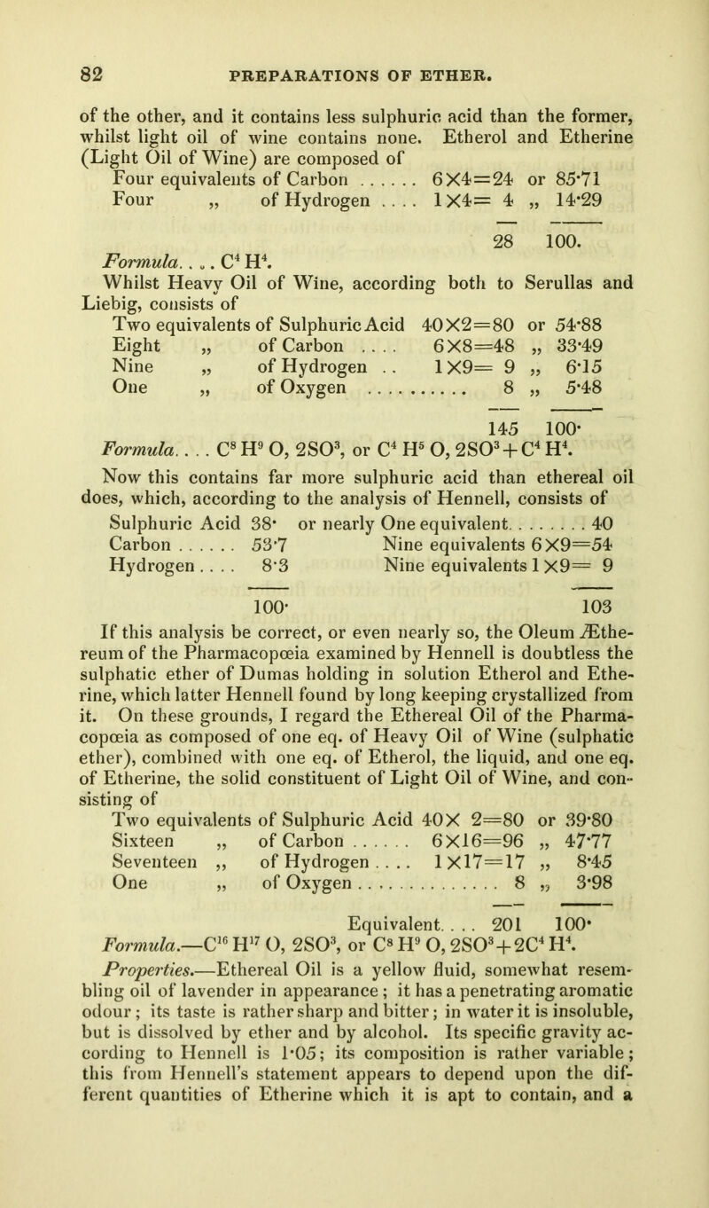 of the other, and it contains less sulphuric acid than the former, whilst light oil of wine contains none. Etherol and Etherine (Light Oil of Wine) are composed of Four equivalents of Carbon 6X4<=24 or 85*71 Four „ of Hydrogen .... 1X4= 4 „ 14*29 28 100. Formula. . „. C4 H4. Whilst Heavy Oil of Wine, according both to Serullas and Liebig, consists of Two equivalents of Sulphuric Acid 40X2=80 or 54*88 Eight „ of Carbon .... 6X8=48 „ 33*49 Nine „ of Hydrogen .. 1X9= 9 „ 6*15 One „ of Oxygen 8 „ 5*48 145 100* Formula.. . . C8H9 O, 2S03, or C4 H5 O, 2S03 + C4 H4. Now this contains far more sulphuric acid than ethereal oil does, which, according to the analysis of Hennell, consists of Sulphuric Acid 38* or nearly One equivalent 40 Carbon ...... 53*7 Nine equivalents 6X9=54 Hydrogen .... 8*3 Nine equivalents 1 X9= 9 100* 103 If this analysis be correct, or even nearly so, the Oleum iEthe- reum of the Pharmacopoeia examined by Hennell is doubtless the sulphatic ether of Dumas holding in solution Etherol and Ethe- rine, which latter Hennell found by long keeping crystallized from it. On these grounds, I regard the Ethereal Oil of the Pharma- copoeia as composed of one eq. of Heavy Oil of Wine (sulphatic ether), combined with one eq. of Etherol, the liquid, and one eq. of Etherine, the solid constituent of Light Oil of Wine, and con- sisting of Two equivalents of Sulphuric Acid 40X 2=80 or 39*80 Sixteen „ of Carbon 6X16=96 „ 47*77 Seventeen ,, of Hydrogen .... 1X17=17 „ 8*45 One „ of Oxygen 8 „ 3*98 Equivalent. ... 201 100* Formula.—C16 H17 O, 2S03, or C« H9 O, 2S03+2C4 H4. Properties.—Ethereal Oil is a yellow fluid, somewhat resem- bling oil of lavender in appearance; it has a penetrating aromatic odour; its taste is rather sharp and bitter; in water it is insoluble, but is dissolved by ether and by alcohol. Its specific gravity ac- cording to Hennell is 1*05; its composition is rather variable; this from Hennell’s statement appears to depend upon the dif- ferent quantities of Etherine which it is apt to contain, and a