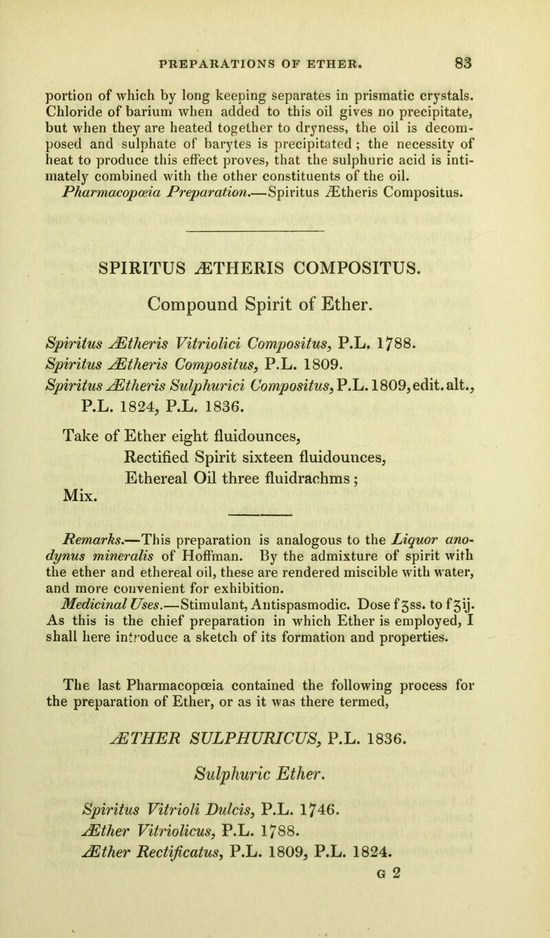 portion of which by long keeping separates in prismatic crystals. Chloride of barium when added to this oil gives no precipitate, but when they are heated together to dryness, the oil is decom- posed and sulphate of barytes is precipitated ; the necessity of heat to produce this effect proves, that the sulphuric acid is inti- mately combined with the other constituents of the oil. Pharmacopoeia Preparation.—Spiritus iEtheris Compositus. SPIRITUS iETHERIS COMPOSITUS. Compound Spirit of Ether. Spiritus JEtheris Vitriolici Compositus, P.L. 1788. Spiritus JEtheris Compositus, P.L. 1809. Spiritus JEtheris Sulphurici Compositus, P.L. 1809, edit, alt., P.L. 1824, P.L. 1836. Take of Ether eight fluidounces, Rectified Spirit sixteen fluidounces, Ethereal Oil three fluidrachms; Mix. Remarks.—This preparation is analogous to the Liquor ano- dynus mineralis of Hoffman. By the admixture of spirit with the ether and ethereal oil, these are rendered miscible with water, and more convenient for exhibition. Medicinal Uses.—Stimulant, Antispasmodic. Dose f 3ss. to f 3\j. As this is the chief preparation in which Ether is employed, I shall here introduce a sketch of its formation and properties. The last Pharmacopoeia contained the following process for the preparation of Ether, or as it was there termed, jETHER SULPHURICUS, P.L. 1836. Sulphuric Ether. Spiritus Vitrioli Dulcis, P.L. 1746. JEther Vitriolicus, P.L. 1788. JEther Rectificatus, P.L. 1809, P.L. 1824. G 2