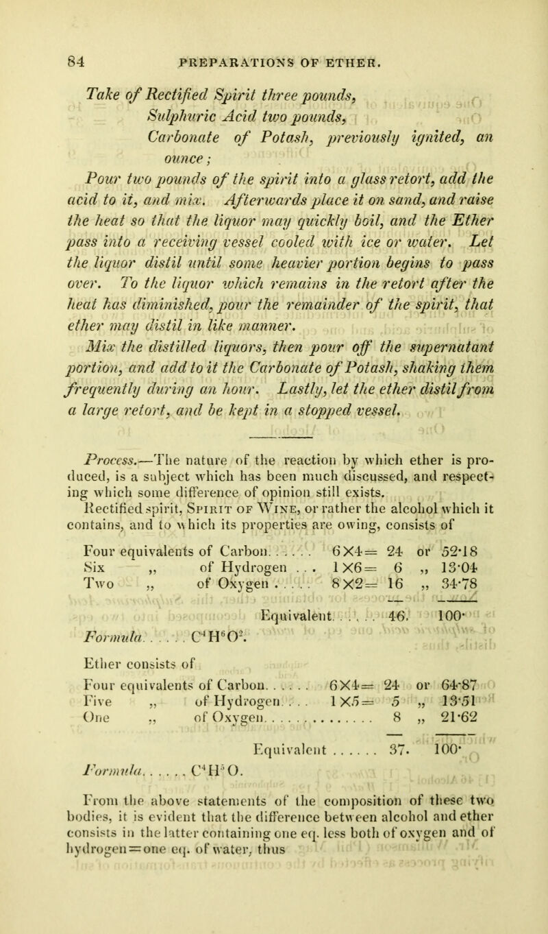 Take of Rectified Spirit three pounds, Sulphuric Acid two pounds, Carbonate of Potash, previously ignited, an ounce; Pour two pounds of the spirit into a glass retort, add the acid to it, and mix. Afterwards place it on sand, and raise the heat so that the liquor may quickly boil, and the Ether pass into a receiving vessel cooled with ice or water. Let the liquor distil until some heavier portion begins to pass over. To the liquor which remains in the retort after the heat has diminished, pour the remainder of the spirit, that ether may distil in like manner. Mix the distilled liquors, then pour off the supernatant portion, and add to it the Carbonate of Potash, shaking them frequently during an hour. Lastly, let the ether distil from a large retort, and be kept in a stopped vessel. Process.—The nature of the reaction by which ether is pro- duced, is a subject which has been much discussed, and respect- ing which some difference of opinion still exists. Rectified spirit, Spirit of Wine, or rather the alcohol which it contains, and to which its properties are owing, consists of Four equivalents of Carbon 6X4= 24 or 52*18 Six „ of Hydrogen ... 1X6= 6 „ 13*04 Two „ of Oxygen ... 8X2= 16 „ 34*78 Equivalent 46. 100* Formula C*H60-. Ether consists of Four equivalents of Carbon 6X4= 24 or 64*87 Five „ of Hydrogen. . . 1X5= 5 „ 13*51 One „ of Oxygen 8 „ 21*62 Equivalent 37. 100* Formula C4H50. From the above statements of the composition of these two bodies, it is evident that the difference between alcohol and ether consists in the latter containing one eq. less both of oxygen and of hydrogen = one eq. of water, thus