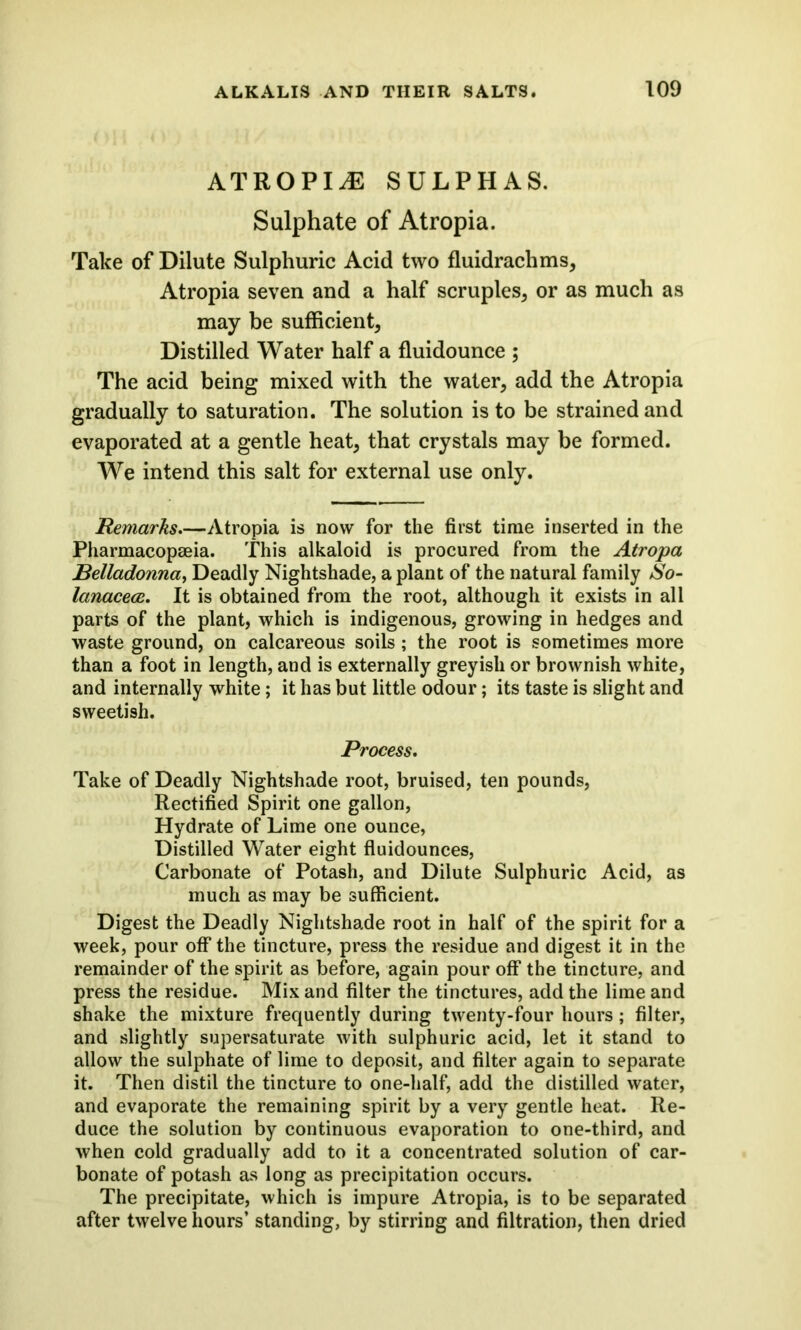 atropij: sulphas. Sulphate of Atropia. Take of Dilute Sulphuric Acid two fluidrachms, Atropia seven and a half scruples, or as much as may be sufficient. Distilled Water half a fluidounce ; The acid being mixed with the water, add the Atropia gradually to saturation. The solution is to be strained and evaporated at a gentle heat, that crystals may be formed. We intend this salt for external use only. Remarks.—Atropia is now for the first time inserted in the Pharmacopeia. This alkaloid is procured from the Atropa Belladonna, Deadly Nightshade, a plant of the natural family So- lanacece. It is obtained from the root, although it exists in all parts of the plant, which is indigenous, growing in hedges and waste ground, on calcareous soils; the root is sometimes more than a foot in length, and is externally greyish or brownish white, and internally white; it has but little odour; its taste is slight and sweetish. Process. Take of Deadly Nightshade root, bruised, ten pounds, Rectified Spirit one gallon, Hydrate of Lime one ounce, Distilled Water eight fluidounces, Carbonate of Potash, and Dilute Sulphuric Acid, as much as may be sufficient. Digest the Deadly Nightshade root in half of the spirit for a week, pour off the tincture, press the residue and digest it in the remainder of the spirit as before, again pour off the tincture, and press the residue. Mix and filter the tinctures, add the lime and shake the mixture frequently during twenty-four hours; filter, and slightly supersaturate with sulphuric acid, let it stand to allow the sulphate of lime to deposit, and filter again to separate it. Then distil the tincture to one-half, add the distilled water, and evaporate the remaining spirit by a very gentle heat. Re- duce the solution by continuous evaporation to one-third, and when cold gradually add to it a concentrated solution of car- bonate of potash as long as precipitation occurs. The precipitate, which is impure Atropia, is to be separated after twelve hours’ standing, by stirring and filtration, then dried