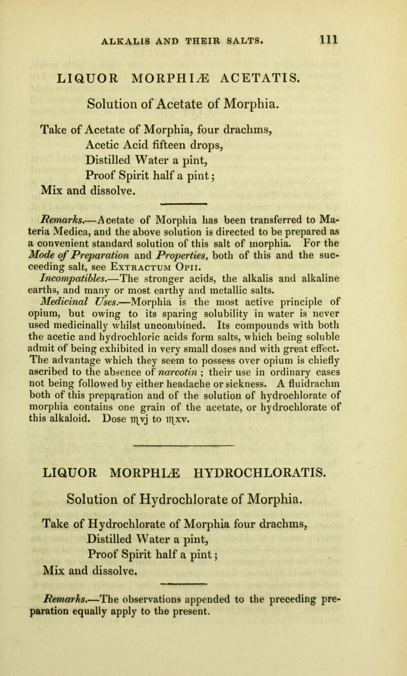 LIQUOR MORPHIA ACETATIS. Solution of Acetate of Morphia. Take of Acetate of Morphia, four drachms, Acetic Acid fifteen drops, Distilled Water a pint, Proof Spirit half a pint; Mix and dissolve. Remarks.—Acetate of Morphia has been transferred to Ma- teria Medica, and the above solution is directed to be prepared as a convenient standard solution of this salt of morphia. For the Mode of Preparation and Properties, both of this and the suc- ceeding salt, see Extractum Opii. Incompatibles.—The stronger acids, the alkalis and alkaline earths, and many or most earthy and metallic salts. Medicinal Uses.—Morphia is the most active principle of opium, but owing to its sparing solubility in water is never used medicinally whilst uncombined. Its compounds with both the acetic and hydrochloric acids form salts, which being soluble admit of being exhibited in very small doses and with great effect. The advantage which they seem to possess over opium is chiefly ascribed to the absence of narcotin ; their use in ordinary cases not being followed by either headache or sickness. A fluidrachm both of this preparation and of the solution of hydrochlorate of morphia contains one grain of the acetate, or hydrochlorate of this alkaloid. Dose ir^vj to ir\xv. LIQUOR MORPHLE HYDROCHLORATIS. Solution of Hydrochlorate of Morphia. Take of Hydrochlorate of Morphia four drachms, Distilled Water a pint, Proof Spirit half a pint; Mix and dissolve. Remarks.—The observations appended to the preceding pre- paration equally apply to the present.