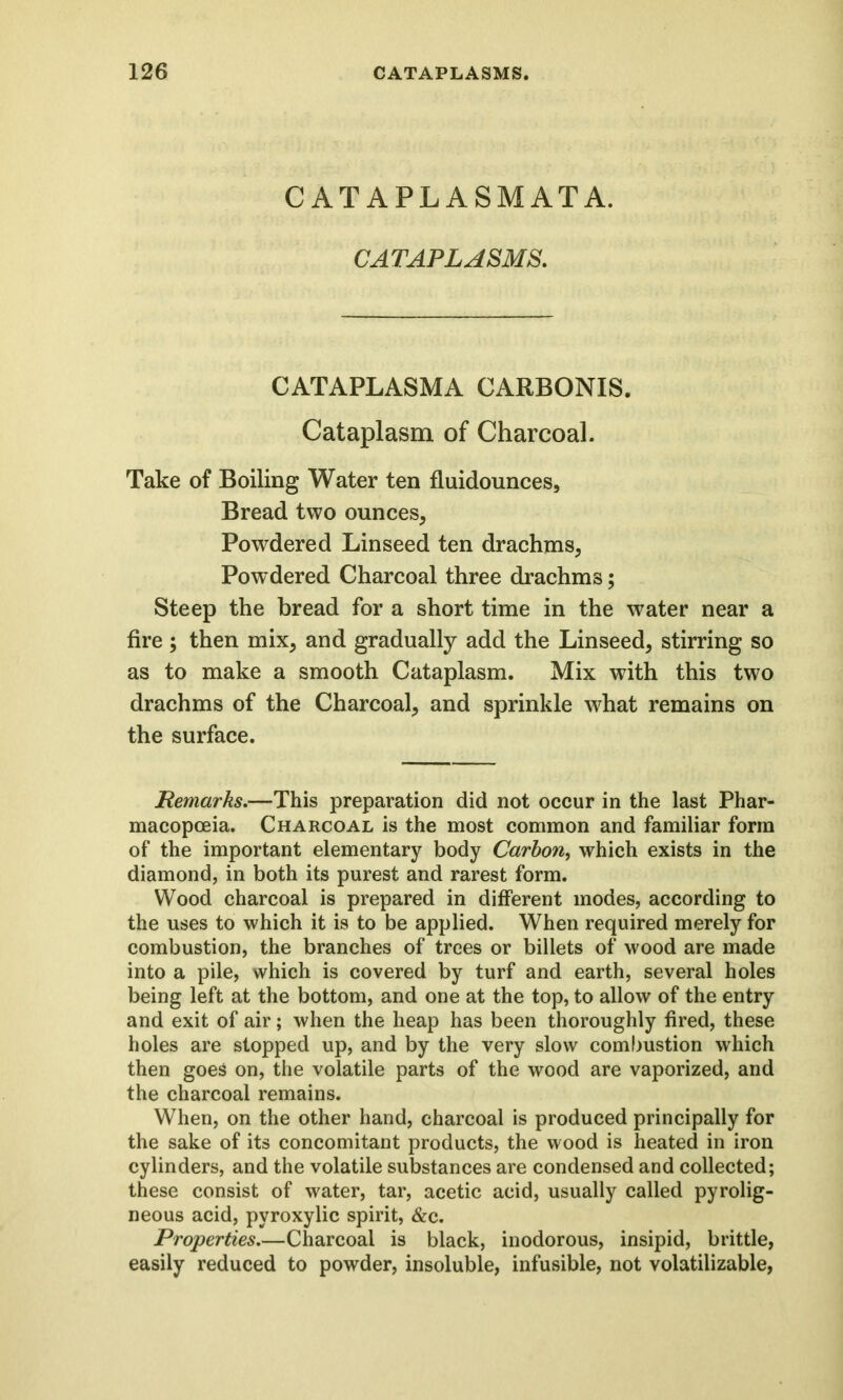 CATAPLASMATA. CATAPLASMS. CATAPLASMA CARBONIS. Cataplasm of Charcoal. Take of Boiling Water ten fluidounces. Bread two ounces, Powdered Linseed ten drachms, Powdered Charcoal three drachms; Steep the bread for a short time in the water near a fire ; then mix, and gradually add the Linseed, stirring so as to make a smooth Cataplasm. Mix with this two drachms of the Charcoal, and sprinkle what remains on the surface. Remarks.—This preparation did not occur in the last Phar- macopoeia. Charcoal is the most common and familiar form of the important elementary body Carbon, which exists in the diamond, in both its purest and rarest form. Wood charcoal is prepared in different modes, according to the uses to which it is to be applied. When required merely for combustion, the branches of trees or billets of wood are made into a pile, which is covered by turf and earth, several holes being left at the bottom, and one at the top, to allow of the entry and exit of air; when the heap has been thoroughly fired, these holes are stopped up, and by the very slow combustion which then goes on, the volatile parts of the wood are vaporized, and the charcoal remains. When, on the other hand, charcoal is produced principally for the sake of its concomitant products, the wood is heated in iron cylinders, and the volatile substances are condensed and collected; these consist of water, tar, acetic acid, usually called pyrolig- neous acid, pyroxylic spirit, &c. Properties.—Charcoal is black, inodorous, insipid, brittle, easily reduced to powder, insoluble, infusible, not volatilizable,