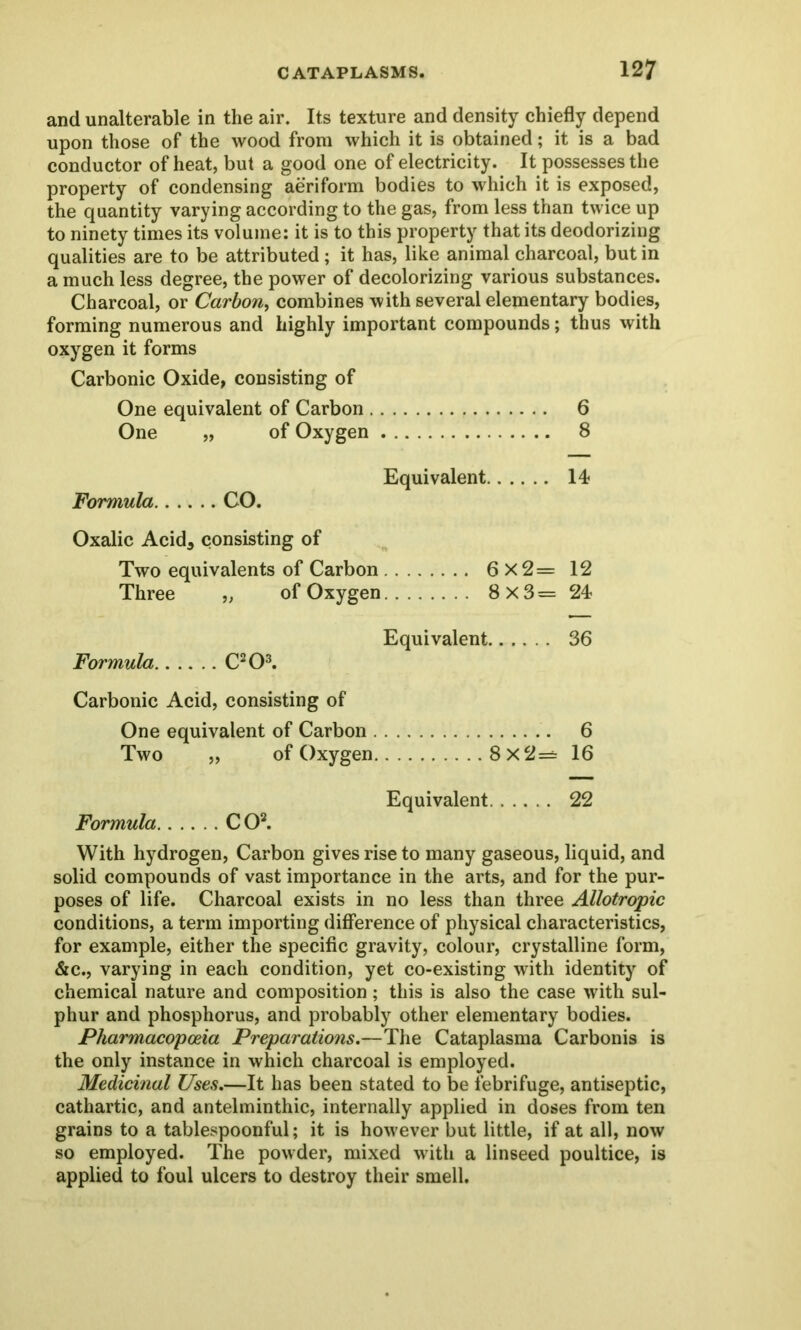 and unalterable in the air. Its texture and density chiefly depend upon those of the wood from which it is obtained; it is a bad conductor of heat, but a good one of electricity. It possesses the property of condensing aeriform bodies to which it is exposed, the quantity varying according to the gas, from less than twice up to ninety times its volume: it is to this property that its deodorizing qualities are to be attributed; it has, like animal charcoal, but in a much less degree, the power of decolorizing various substances. Charcoal, or Carbon, combines with several elementary bodies, forming numerous and highly important compounds; thus with oxygen it forms Carbonic Oxide, consisting of One equivalent of Carbon 6 One „ of Oxygen 8 Equivalent 14? Formula CO. Oxalic Acida consisting of Two equivalents of Carbon 6x2= 12 Three „ of Oxygen 8x3= 24 Equivalent 36 Formula C203. Carbonic Acid, consisting of One equivalent of Carbon 6 Two „ of Oxygen 8x2= 16 Equivalent 22 Formula CO2. With hydrogen, Carbon gives rise to many gaseous, liquid, and solid compounds of vast importance in the arts, and for the pur- poses of life. Charcoal exists in no less than three Allotropic conditions, a term importing difference of physical characteristics, for example, either the specific gravity, colour, crystalline form, &c., varying in each condition, yet co-existing with identity of chemical nature and composition; this is also the case with sul- phur and phosphorus, and probably other elementary bodies. Pharmacopoeia Preparations.—The Cataplasma Carbonis is the only instance in which charcoal is employed. Medicinal Uses.—It has been stated to be febrifuge, antiseptic, cathartic, and antelminthic, internally applied in doses from ten grains to a tablespoonful; it is however but little, if at all, now so employed. The powder, mixed with a linseed poultice, is applied to foul ulcers to destroy their smell.