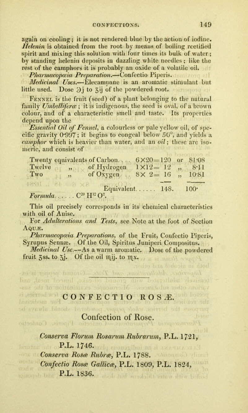 again on cooling ; it is not rendered blue by the action of iodine. Helenin is obtained from the root by means of boiling rectified spirit and mixing this solution with four times its bulk of water; by standing helenin deposits in dazzling white needles; like the rest of the camphors it is probably an oxide of a volatile oil. Pharmacopoeia Preparation.—Confectio Piperis. Medicinal Uses.—Elecampane is an aromatic stimulant but little used. Dose Oj to 5 ij of the powdered root. Fennel is the fruit (seed) of a plant belonging to the natural family Umbellifercc ; it is indigenous, the seed is oval, of a brown colour, and of a characteristic smell and taste. Its properties depend upon the Essential Oil of Fennel, a colourless or pale yellow oil, of spe- cific gravity 0*997; it begins to congeal below 50°, and yields a camphor which is heavier than water, and an oil; these arc iso- meric, and consist of Twenty equivalents of Carbon. .. . 6X20—120 or 81*08 Twelve „ of Hydrogen 1X12= 12 „ 8*11 Two „ of Oxygen . 8X 2= 16 „ 10*81 Equivalent 148. 100* Formula C20H12O2. This oil precisely corresponds in its chemical characteristics with oil of Anise. For Adulterations and Tests, see Note at the foot of Section Aqile. Pharmacopoeia Preparations, of the Fruit, Confectio Piperis, Syrupus Sennse. Of the Oil, Spiritus Juniperi Compositus. Medicinal Use.—As a warm aromatic. Dose of the powdered fruit 3ss. to 5j. Of the oil npij. to iqx. CONFECTIO ROSiE. Confection of Rose. Conserva Florum Rosarum Ruhr arum, P.L. 1721, P.L. 1746. Conserva Rosce Rubrce, P.L. 1788. Confectio Rosce Gallicce, P.L. 1809, P.L. 1824,