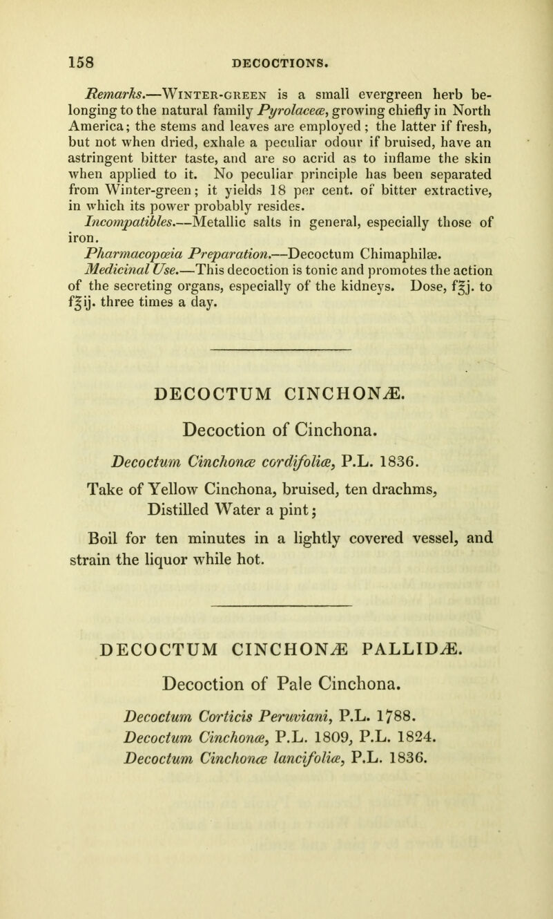 Remarks.—Winter-green is a small evergreen herb be- longing to the natural family Pyrolacece, growing chiefly in North America; the stems and leaves are employed ; the latter if fresh, but not when dried, exhale a peculiar odour if bruised, have an astringent bitter taste, and are so acrid as to inflame the skin when applied to it. No peculiar principle has been separated from Winter-green; it yields 18 per cent, of bitter extractive, in which its power probably resides. Incompatibles.—Metallic salts in general, especially those of iron. Pharmacopoeia Preparation.—Decoctum Chimaphilge. Medicinal Use.—This decoction is tonic and promotes the action of the secreting organs, especially of the kidneys. Dose, f§j. to f§ij. three times a day. DECOCTUM CINCHONiE. Decoction of Cinchona. Decoctum Cinchonee cordifoliee, P.L. 1836. Take of Yellow Cinchona, bruised, ten drachms, Distilled Water a pint; Boil for ten minutes in a lightly covered vessel, and strain the liquor while hot. DECOCTUM CINCHONA PALLIDJE. Decoction of Pale Cinchona. Decoctum Corticis Peruviani, P.L. 1788. Decoctum Cinchonee, P.L. 1809, P.L. 1824. Decoctum Cinchonee lancifolice, P.L. 1836.
