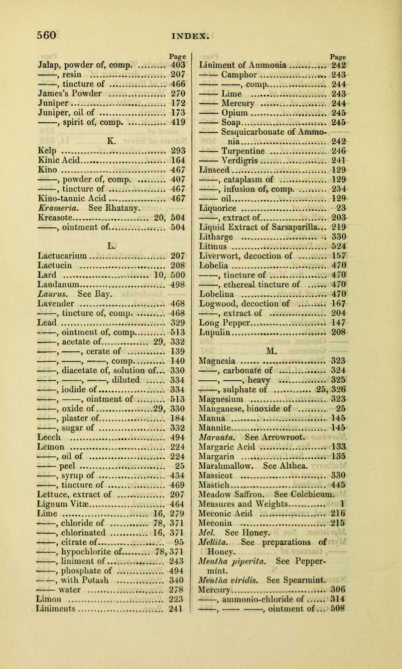 Jalap, powder of, comp , resin , tincture of James’s Powder Juniper Juniper, oil of , spirit of, comp K. Kelp Kinic Acid Kino , powder of, comp , tincture of Kino-tannic Acid Krameria. See Rhatany. Kreasote 20, , ointment of. L. Lactucarium Lactucin Lard — 10, Laudanum Laurus. See Bay. Lavender , tincture of, comp Lead , ointment of, comp , acetate of 29, , , cerate of , ——, , comp , diacetate of, solution of... , , , diluted , iodide of , , ointment of , oxide of 29, , plaster of , sugar of Leech Lemon , oil of peel , syrup of 1. , tincture of Lettuce, extract of Lignum Vitse Lime 16, , chloride of 78, , chlorinated 16, , citrate of , hypochlorite of. 78, , liniment of.. , phosphate of , with Potash water Limon Liniments Page Liniment of Ammonia 242 —— Camphor 243 , comp 244 Lime 243 Mercury 244 Opium 245 Soap 245 Sesquicarbonate of Ammo- nia 242 Turpentine 246 Verdigris 241 Linseed 129 , cataplasm of 129 , infusion of, comp 234 oil 129 Liquorice 23 , extract of 203 Liquid Extract of Sarsaparilla... 219 Litharge 330 Litmus 524 Liverwort, decoction of 157 Lobelia 470 , tincture of 470 , ethereal tincture of 470 Lobelina 470 Logwood, decoction of 167 , extract of 204 Long Pepper 147 Lupulin 208 M. Magnesia 323 , carbonate of 324 , , heavy 325 t , sulphate of 25, 326 Magnesium 323 Manganese, binoxide of 25 Manna 145 Mannite 145 Mar ant a. See Arrowroot. Margaric Acid 133 Margarin 135 Marshmallow. See Althea. Massicot 330 Mastich 445 Meadow Saffron. See Colchicum. Measures and Weights 1 Meconic Acid 216 Meconin 215 Mel. See Honey. Mellita. See preparations of Honey. Mentha piperita. See Pepper- mint. Mentha viridis. See Spearmint. Mercury 306 , ammonio-chloride of 314 , , ointment of... 508 Page 403 207 466 270 172 173 419 293 164 467 407 467 467 504 504 207 208 500 498 468 468 329 513 332 139 140 330 334 334 513 330 184 332 494 224 224 25 434 469 207 464 279 371 371 95 371 243 494 340 278 223 241