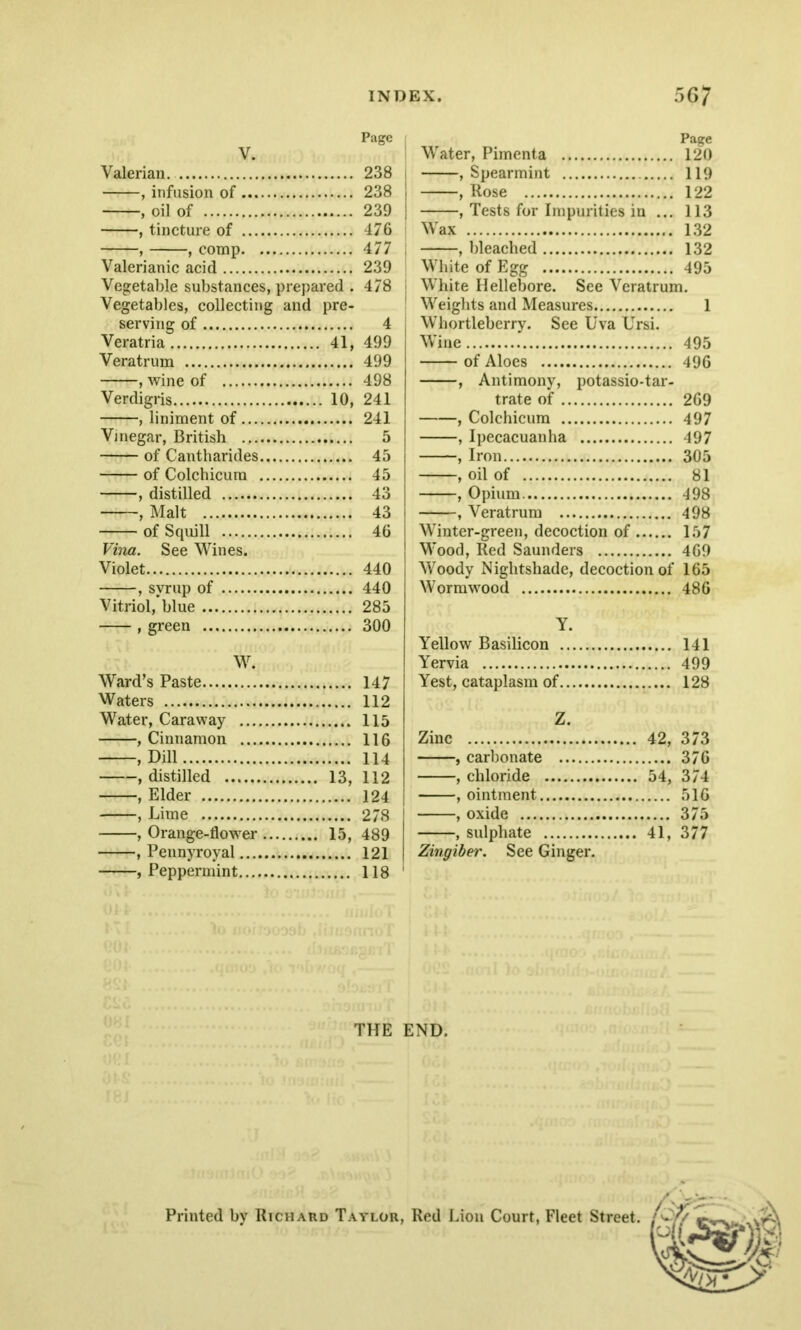 Page ; V. Valerian 238 , infusion of 238 j , oil of 239 j , tincture of 476 , , comp 477 Valerianic acid 239 Vegetable substances, prepared . 478 Vegetables, collecting and pre- serving of 4 Veratria 41, 499 Veratrum 499 , wine of 498 Verdigris 10, 241 , liniment of 241 Vinegar, British 5 of Cantharides 45 of Colchicum 45 , distilled 43 , Malt 43 of Squill 46 Vina. See Wines. Violet 440 , syrup of 440 Vitriol, blue 285 , green 300 W. Ward’s Paste 147 Waters 112 Water, Caraway 115 , Cinnamon 116 , Dill 114 , distilled 13, 112 , Elder 124 , Lime 278 , Orange-flower 15, 489 , Pennyroyal 121 , Peppermint 118 Page Water, Pimenta 120 , Spearmint 119 , Rose 122 , Tests for Impurities in ... 113 Wax 132 , bleached 132 White of Egg 495 White Hellebore. See Veratrum. Weights and Measures 1 Whortleberry. See Uva Ursi. Wine 495 of Aloes 496 , Antimony, potassio-tar- trate of 269 , Colchicum 497 , Ipecacuanha 497 , Iron 305 , oil of 81 , Opium 498 , Veratrum 498 Winter-green, decoction of 157 Wood, Red Saunders 469 Woody Nightshade, decoction of 165 Wormwood 486 Y. Yellow Basilicon 141 Yervia 499 Yest, cataplasm of 128 Z. Zinc 42, 373 , carbonate 376 , chloride 54, 374 , ointment 516 , oxide 375 , sulphate 41, 377 Zingiber. See Ginger. THE END. Printed by Richard Taylor, Red Lion Court, Fleet Street.
