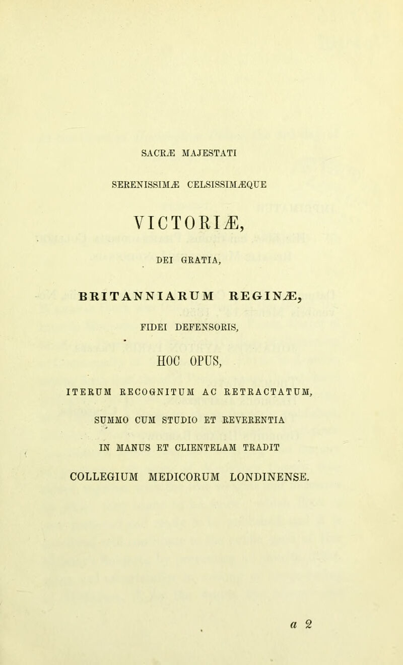 SACRvE MAJESTATI SERENISSIMAS CELSISSIMjEQUE VICTORIiE, DEI GRATIA, BRITANNIARUM REGINAE, FIDEI DEFENSORIS, HOC OPUS, ITERUM RECOGNITUM AC RETRACTATUM, SUMMO CUM STUDIO ET REVERENTIA IN MANUS ET CLIENTELAM TRADIT COLLEGIUM MEDICORUM LONDINENSE.