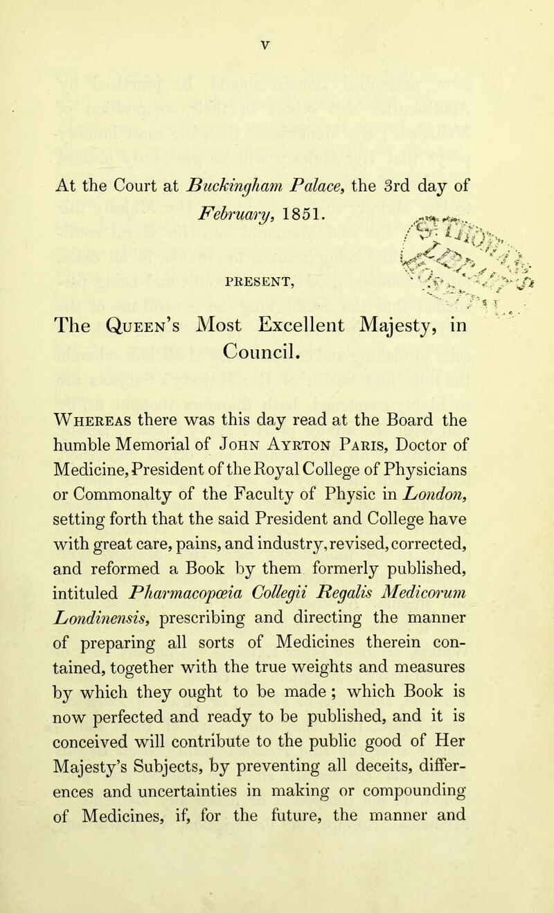 At the Court at Buckingham Palace, the 3rd day of February, 1851. ,2? /W } • »-'• 4 PRESENT, ' « T The Queen’s Most Excellent Majesty, in Conncil. Whereas there was this day read at the Board the humble Memorial of John Ayrton Paris, Doctor of Medicine, President of the Royal College of Physicians or Commonalty of the Faculty of Physic in London, setting forth that the said President and College ha ve with great care, pains, and industry,revised,corrected, and reformed a Book by them formerly published, intituled Pharmacopceia Collegii Regalis Medicorum Londinensis, prescribing and directing the manner of preparing all sorts of Medicines therein con- tained, together with the true weights and measures by which they ought to be made ; which Book is now perfected and ready to be published, and it is conceived will contribute to the public good of Her Majesty’s Subjects, by preventing all deceits, dififer- ences and uncertainties in making or compounding of Medicines, if, for the future, the manner and