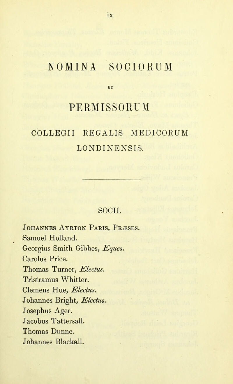 NOMINA SOCIORUM ET PERMISSORUM COLLEGII REGALIS MEDICORUM LONDINENSIS. SOCII. JOHANNES AYRTON PaRIS, PrJESES. Samuel Holland. Georgius Smith Gibbes, Eques. Carolus Price. Thomas Turner, Electus. Tristramus Whitter. Clemens Hue, Electus. Johannes Bright, Electus. Josephus Ager. Jacobus Tattersall. Thomas Dunne. Johannes Blackall.