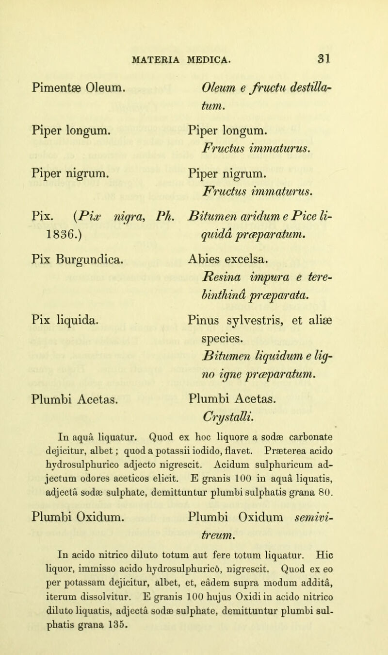 Pimentse Oleum. Piper longum. Piper nigrum. Oleum e fructu destilla- tum. Piper longum. Fructus immaturus. Piper nigrum. Fructus immaturus. Pix. {Pix nigra, Ph. 1836.) Pix Burgunclica. Bitumen aridum e Pice li- quida pr<r,paratum. Abies excelsa. Resina impura e tere- binthina praeparata. Pix liquida. Pinus sylvestris, et alise species. Bitumen liquidum e lig- no igne praeparatum. Plumbi Acetas. Plumbi Acetas. Crystalli. In aqua liquatur. Quod ex hoc liquore a sodae carbonate dejicitur, albet; quod a potassii iodido, flavet. Praeterea acido hydrosulphurico adjecto nigrescit. Acidum sulphuricum ad- jectum odores aceticos elicit. E granis 100 in aqua liquatis, adjecta sodae sulphate, demittuntur plumbi sulphatis grana 80. Plumbi Oxidum. Plumbi Oxidum semivi- treum. In acido nitrico diluto totum aut fere totum liquatur. Hic liquor, immisso acido hydrosulphuricd, nigrescit. Quod ex eo per potassam dejicitur, albet, et, eadem supra modum addita, iterum dissolvitur. E granis 100 hujus Oxidiin acido nitrico diluto liquatis, adjecta sodae sulphate, demittuntur plumbi sul- phatis grana 135.