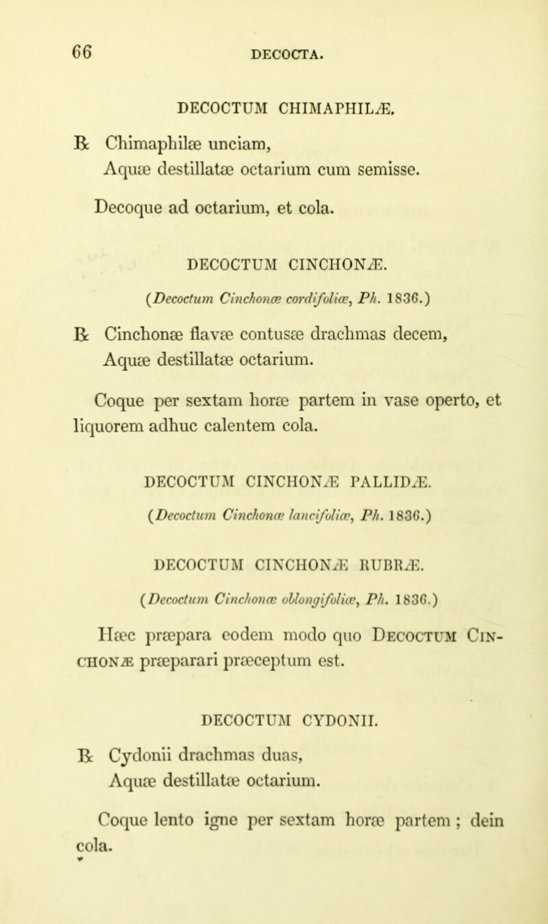 DECOCTUM CHIMAPHILiE, R Chimaphilee unciam, Aquae destillatae octarium cum semisse. Decoque ad octarium, et cola. DECOCTUM CINCHONiE. (Decoctum Cinckonce cordifolice, Ph. 1836.) R Cinchonae flavae contusae drachmas decem, Aquae destillatae octarium. Coque per sextam horae partem in vase operto, et liquorem adhuc calentem cola. DECOCTUM CINCHON.E PALLID/E. (Decoctum Cinchonce lancfolice, Ph. 1836.) DECOCTUM CINCHONjE RUBRAE. (Decoctum Cinchonce oUongfolice, Ph. 1836.) Ileec praepara eodem modo quo Decoctum Cin- cii ONiE praeparari praeceptum est. DECOCTUM CYDONII. R Cydonii drachmas duas. Aquae destillatae octarium. Coque lento igne per sextam horae partem ; dein cola.