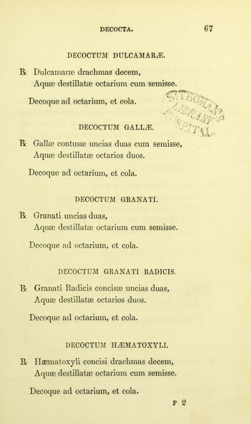 DECOCTUM DULCAMARA. Bc Dulcamarae drachmas decem, Aquae destillatae octarium cum semisse. Decoque ad octarium, et cola. DECOCTUM GALLA:. ' - i- As t-nC ,/ ''W? j» \ . ? 11 B Gallae contusae uncias duas cum semisse, Aquae destillatae octarios duos. Decoque ad octarium, et cola. DECOCTUM GRANATI. B Granati uncias duas, Aquae destillatae octarium cum semisse. Decoque ad octarium, et cola. DECOCTUM GRANATI RADICIS. B: Granati Radicis concisae uncias duas, Aquae destillatae octarios duos. Decoque ad octarium, et cola. DECOCTUM HAMATOXYLI. B Haematoxyli concisi drachmas decem, Aquae destillatae octarium cum semisse. F 2