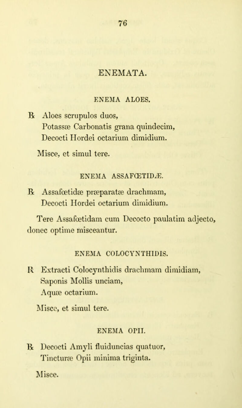 ENEMATA. ENEMA ALOES. R Aloes scrupulos duos, Potassse Carbonatis grana quindecim, Decocti Hordei octarium dimidium. Misce, et simul tere. ENEMA ASSAFOETID.E. R Assafoetidse prteparatm drachmam, Decocti Hordei octarium dimidium. Tere Assafoetidam cum Decocto paulatim adjecto, donec optime misceantur. ENEMA COLOCYNTHIDIS. R Extracti Colocynthidis drachmam dimidiam, Saponis Mollis unciam, Aquce octarium. Misco, et simul tere. ENEMA OPII. R Decocti Amyli fluiduncias quatuor, Tincturre Opii minima triginta. Misce.