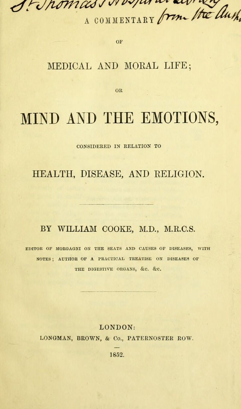 A COMMENTARY or MEDICAL AND MORAL LIFE; MIND AND THE EMOTIONS, CONSIDERED IN RELATION TO HEALTH, DISEASE, AND RELIGION. BY WILLIAM COOKE, M.D., M.R.C.S. EDITOR OF MORGAGNI ON THE SEATS ANI) CAUSES OF DISEASES, WITH NOTES ; AUTHOR OF A PRACTICAL TREATISE ON DISEASES OF THE DIGESTIVE ORGANS, &C. &C. LONDON: LONGMAN, BROWN, & Co., PATERNOSTER ROW.