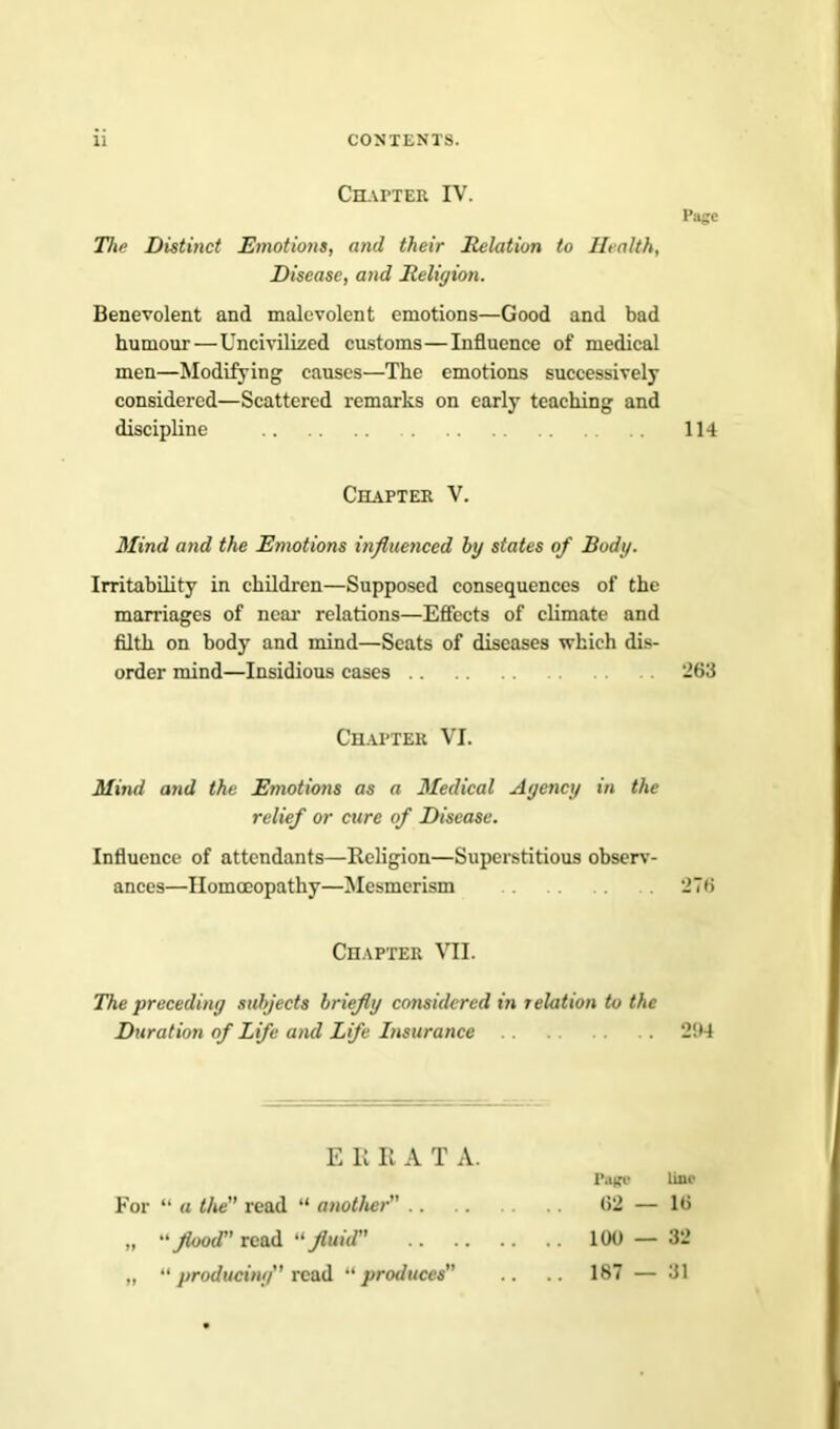 Chapter IV. The Distinct Emotions, and their Relation to Health, Disease, and Religion. Page Benevolent and malevolent emotions—Good and bad humour—Uncivilized customs—Influence of medical men—Modifying causes—The emotions successively considered—Scattered remarks on early teaching and discipline 114 Chapter V. Mind and the Emotions influenced by states of Body. Irritability in children—Supposed consequences of the marriages of near relations—Effects of climate and filth on body and mind—Scats of diseases which dis- order mind—Insidious cases 263 Chapter VI. Mind and the Emotions as a Medical Agency in the relief or cure of Disease. Influence of attendants—Religion—Superstitious observ- ances—Homoeopathy—Mesmerism 276 Chapter VII. The preceding subjects briefly considered in relation to the Duration of Life and Life Insurance 294 EKBAT A. Patfe line For “ a the read “ another 62 — 16 „ “flood’ read “fluid 100 — 32 „ “ producing read “produces .. .. 187 — 31