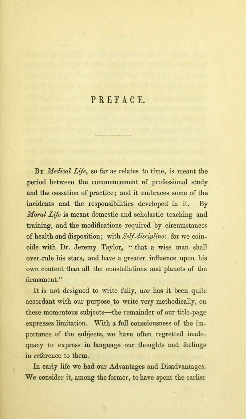 PREFACE. By Medical Life, so far as relates to time, is meant the period between the commencement of professional study and the cessation of practice; and it embraces some of the incidents and the responsibilities developed in it. By Moral Life is meant domestic and scholastic teaching and training, and the modifications required by circumstances of health and disposition; with Self-discipline: for we coin- cide with Dr. Jeremy Taylor, “ that a wise man shall over-rule his stars, and have a greater influence upon his own content than all the constellations and planets of the firmament.” It is not designed to write fully, nor has it been quite accordant with our purpose to write very methodically, on these momentous subjects—the remainder of our title-page expresses limitation. With a full consciousness of the im- portance of the subjects, we have often regretted inade- quacy to express in language our thoughts and feelings in reference to them. In early life we had our Advantages and Disadvantages. We consider it, among the former, to have spent the earlier