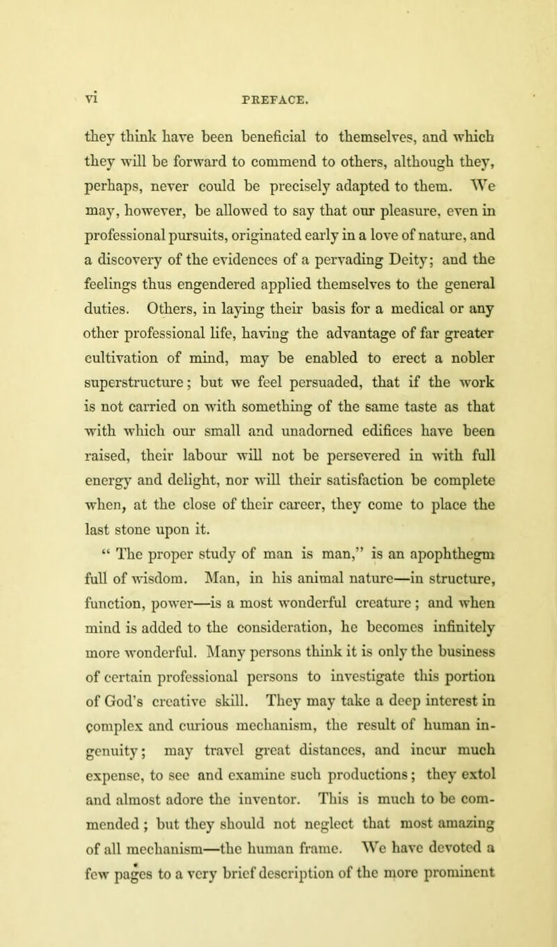 they think have been beneficial to themselves, and which they will be forward to commend to others, although they, perhaps, never could be precisely adapted to them. We may, however, be allowed to say that our pleasure, even in professional pursuits, originated early in a love of nature, and a discovery of the evidences of a pervading Deity; and the feelings thus engendered applied themselves to the general duties. Others, in laying their basis for a medical or any other professional life, having the advantage of far greater cultivation of mind, may be enabled to erect a nobler superstructure; but we feel persuaded, that if the work is not carried on with something of the same taste as that with which our small and unadorned edifices have been raised, their labour will not be persevered in with full energy and delight, nor will their satisfaction be complete when, at the close of their career, they come to place the last stone upon it. “ The proper study of man is man,” is an apophthegm full of wisdom. Man, in his animal nature—in structure, function, power—is a most wonderful creature ; and when mind is added to the consideration, he becomes infinitely more wonderful. Many persons think it is only the business of certain professional persons to investigate this portion of God's creative skill. They may take a deep interest in Complex and curious mechanism, the result of human in- genuity; may travel great distances, and incur much expense, to see and examine such productions; they extol and almost adore the inventor. This is much to be com- mended ; but they should not neglect that most amazing of all mechanism—the human frame. We have devoted a few pages to a very brief description of the more prominent