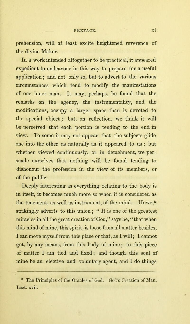 prehension, will at least excite heightened reverence of the divine Maker. In a work intended altogether to he practical, it appeared expedient to endeavour in this way to prepare for a useful application; and not only so, but to advert to the various circumstances which tend to modify the manifestations of our inner man. It may, perhaps, be found that the remarks on the agency, the instrumentality, and the modifications, occupy a larger space than is devoted to the special object; but, on reflection, we think it will be perceived that each portion is tending to the end in view. To some it may not appear that the subjects glide one into the other as naturally as it appeared to us ; but whether viewed continuously, or in detachment, we per- suade ourselves that nothing will be found tending to dishonour the profession in the view of its members, or of the public. Deeply interesting as everything relating to the body is in itself, it becomes much more so when it is considered as the tenement, as well as instrument, of the mind. Howe,* strikingly adverts to this union ; “ It is one of the greatest miracles in all the great creation of God,” says he, “that when this mind of mine, this spirit, is loose from all matter besides, I can move myself from this place or that, as I will; I cannot get, by any means, from this body of mine; to this piece of matter I am tied and fixed: and though this soul of mine be an elective and voluntary agent, and I do things * The Principles of the Oracles of God. God’s Creation of Man. Lect. xvii.