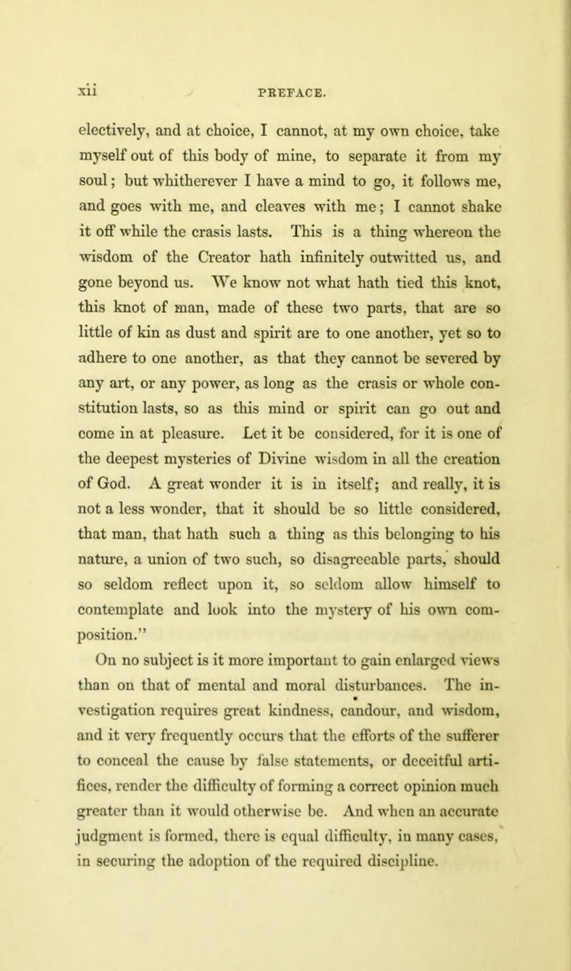 electively, and at choice, I cannot, at my own choice, take myself out of this body of mine, to separate it from my soul; but whithcrever I have a mind to go, it follows me, and goes with me, and cleaves with me; I cannot shake it off while the crasis lasts. This is a thing whereon the wisdom of the Creator hath infinitely outwitted us, and gone beyond us. We know not what hath tied this knot, this knot of man, made of these two parts, that are so little of kin as dust and spirit are to one another, yet so to adhere to one another, as that they cannot be severed by any art, or any power, as long as the crasis or whole con- stitution lasts, so as this mind or spirit can go out and come in at pleasure. Let it be considered, for it is one of the deepest mysteries of Divine wisdom in all the creation of God. A great wonder it is in itself; and really, it is not a less wonder, that it should be so little considered, that man, that hath such a thing as this belonging to his nature, a union of two such, so disagreeable parts, should so seldom reflect upon it, so seldom allow himself to contemplate and look into the mystery of his own com- position.” On no subject is it more important to gain enlarged views than on that of mental and moral disturbances. The in- vestigation requires great kindness, candour, and wisdom, and it very frequently occurs that the efforts of the sufferer to conceal the cause by false statements, or deceitful arti- fices, render the difficulty of forming a correct opinion much greater than it would otherwise be. And when an accurate judgment is formed, there is equal difficulty, in many cases, in securing the adoption of the required discipline.