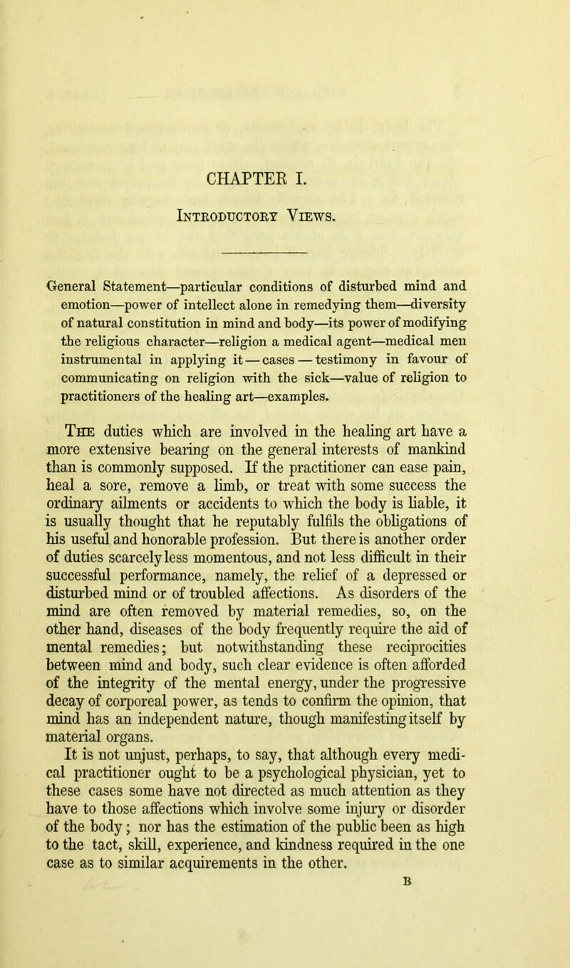 Introductory Views. General Statement—particular conditions of disturbed mind and emotion—power of intellect alone in remedying them—diversity of natural constitution in mind and body—its power of modifying the religious character—religion a medical agent—medical men instrumental in applying it — cases — testimony in favour of communicating on religion with the sick—value of religion to practitioners of the healing art—examples. The duties which are involved in the healing art have a more extensive hearing on the general interests of mankind than is commonly supposed. If the practitioner can ease pain, heal a sore, remove a limb, or treat with some success the ordinary ailments or accidents to which the body is liable, it is usually thought that he reputably fulfils the obligations of his useful and honorable profession. But there is another order of duties scarcely less momentous, and not less difficult in their successful performance, namely, the relief of a depressed or disturbed mind or of troubled affections. As disorders of the mind are often removed by material remedies, so, on the other hand, diseases of the body frequently require the aid of mental remedies; but notwithstanding these reciprocities between mind and body, such clear evidence is often afforded of the integrity of the mental energy, under the progressive decay of corporeal power, as tends to confirm the opinion, that mind has an independent nature, though manifesting itself by material organs. It is not unjust, perhaps, to say, that although every medi- cal practitioner ought to be a psychological physician, yet to these cases some have not directed as much attention as they have to those affections which involve some injury or disorder of the body; nor has the estimation of the public been as high to the tact, skill, experience, and kindness required in the one case as to similar acquirements in the other. B