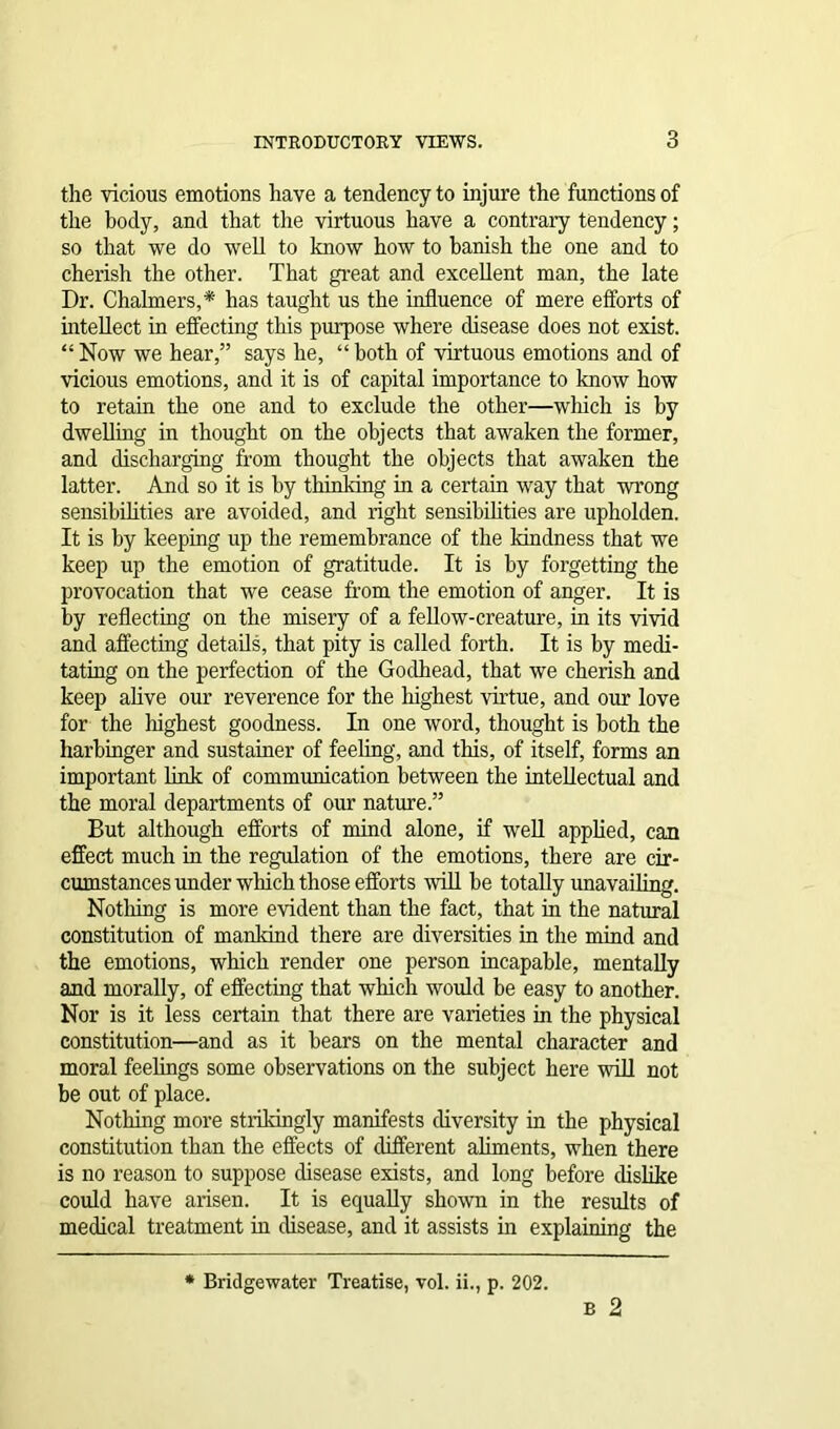 the vicious emotions have a tendency to injure the functions of the body, and that the virtuous have a contrary tendency; so that we do well to know how to banish the one and to cherish the other. That great and excellent man, the late Dr. Chalmers,* has taught us the influence of mere efforts of intellect in effecting this purpose where disease does not exist. “ Now we hear,” says he, “ both of virtuous emotions and of vicious emotions, and it is of capital importance to know how to retain the one and to exclude the other—which is by dwelling in thought on the objects that awaken the former, and discharging from thought the objects that awaken the latter. And so it is by thinking in a certain way that wrong sensibilities are avoided, and right sensibilities are upholden. It is by keeping up the remembrance of the kindness that we keep up the emotion of gratitude. It is by forgetting the provocation that we cease from the emotion of anger. It is by reflecting on the misery of a fellow-creature, in its vivid and affecting details, that pity is called forth. It is by medi- tating on the perfection of the Godhead, that we cherish and keep alive our reverence for the highest virtue, and our love for the highest goodness. In one word, thought is both the harbinger and sustainer of feeling, and this, of itself, forms an important link of communication between the intellectual and the moral departments of our nature.” But although efforts of mind alone, if well applied, can effect much in the regulation of the emotions, there are cir- cumstances under which those efforts will be totally unavailing. Nothing is more evident than the fact, that in the natural constitution of mankind there are diversities in the mind and the emotions, which render one person incapable, mentally and morally, of effecting that which would be easy to another. Nor is it less certain that there are varieties in the physical constitution—and as it bears on the mental character and moral feelings some observations on the subject here will not be out of place. Nothing more strikingly manifests diversity in the physical constitution than the effects of different aliments, when there is no reason to suppose disease exists, and long before dislike could have arisen. It is equally shown in the results of medical treatment in disease, and it assists hi explaining the b 2 * Bridgewater Treatise, vol. ii., p. 202.