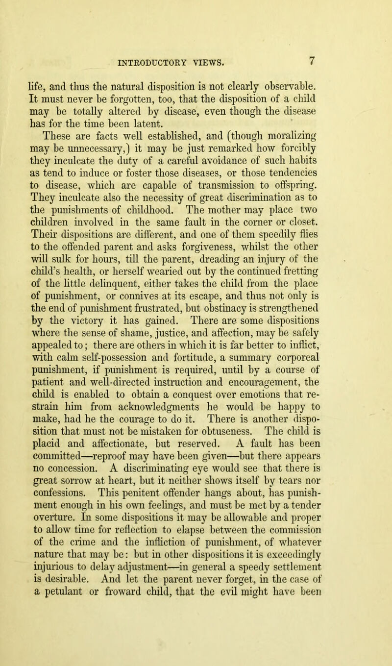 life, and thus the natural disposition is not clearly observable. It must never be forgotten, too, that the disposition of a child may be totally altered by disease, even though the disease has for the time been latent. These are facts well established, and (though moralizing may he unnecessary,) it may he just remarked how forcibly they inculcate the duty of a careful avoidance of such habits as tend to induce or foster those diseases, or those tendencies to disease, which are capable of transmission to offspring. They inculcate also the necessity of great discrimination as to the punishments of childhood. The mother may place two children involved in the same fault in the comer or closet. Their dispositions are different, and one of them speedily flies to the offended parent and asks forgiveness, whilst the other will sulk for hours, till the parent, dreading an injury of the child’s health, or herself wearied out by the continued fretting of the little delinquent, either takes the child from the place of punishment, or connives at its escape, and thus not only is the end of punishment frustrated, but obstinacy is strengthened by the victory it has gained. There are some dispositions where the sense of shame, justice, and affection, may be safely appealed to; there are others in which it is far better to inflict, with calm self-possession and fortitude, a summary corporeal punishment, if punishment is required, until by a course of patient and well-directed instruction and encouragement, the child is enabled to obtain a conquest over emotions that re- strain him from acknowledgments he would be happy to make, had he the courage to do it. There is another dispo- sition that must not be mistaken for obtuseness. The child is placid and affectionate, but reserved. A fault has been committed—reproof may have been given—hut there appears no concession. A discriminating eye would see that there is great sorrow at heart, but it neither shows itself by tears nor confessions. This penitent offender hangs about, has punish- ment enough in his own feelings, and must be met by a tender overture. In some dispositions it may be allowable and proper to allow time for reflection to elapse between the commission of the crime and the infliction of punishment, of whatever nature that may be: but in other dispositions it is exceedingly injurious to delay adjustment—in general a speedy settlement is desirable. And let the parent never forget, in the case of a petulant or froward child, that the evil might have been