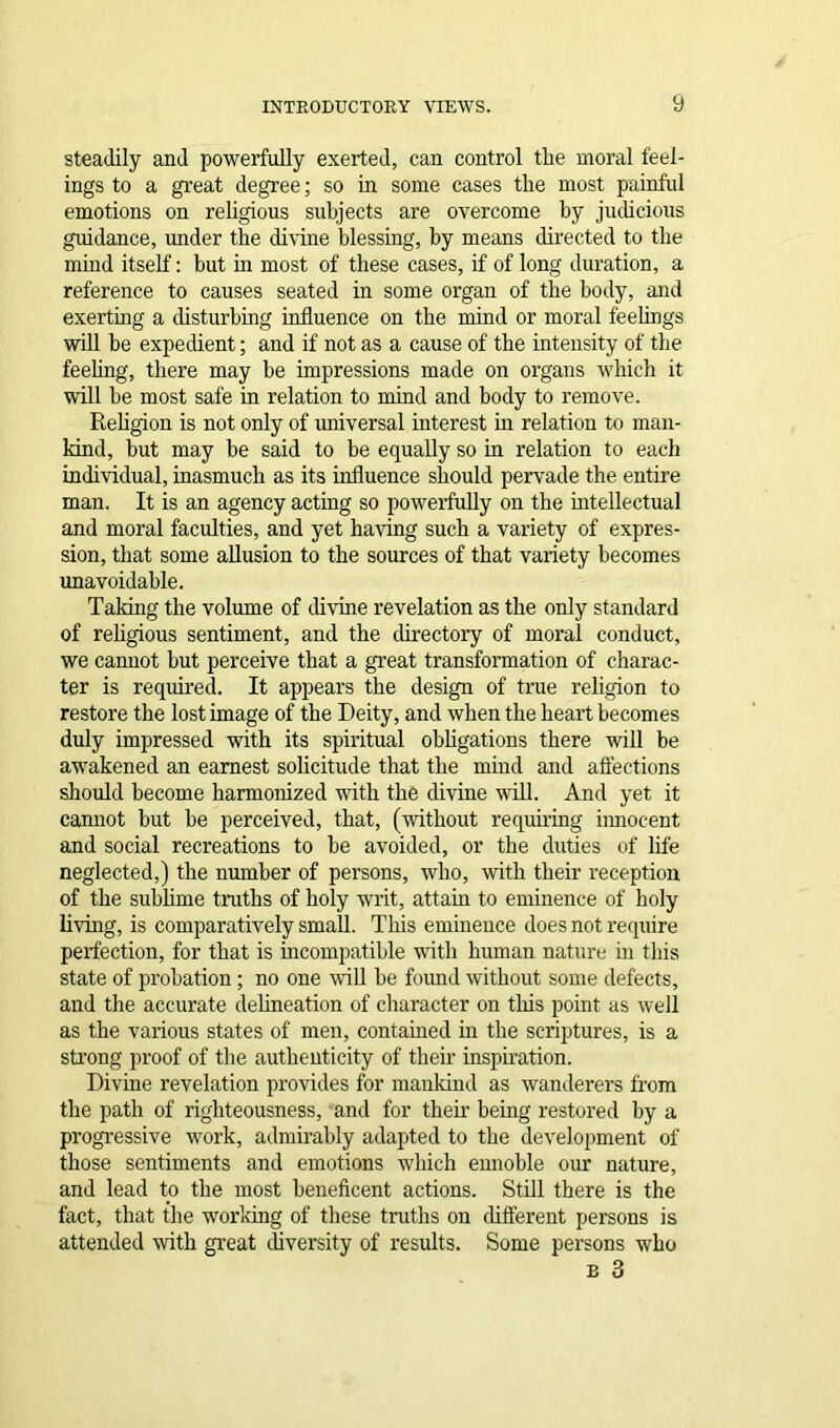 steadily and powerfully exerted, can control the moral feel- ings to a great degree; so in some cases the most painful emotions on religious subjects are overcome by judicious guidance, under the divine blessing, by means directed to the mind itself: but in most of these cases, if of long duration, a reference to causes seated in some organ of the body, and exerting a disturbing influence on the mind or moral feehngs will be expedient; and if not as a cause of the intensity of the feeling, there may be impressions made on organs which it will be most safe in relation to mind and body to remove. Religion is not only of universal interest in relation to man- kind, but may be said to be equally so in relation to each individual, inasmuch as its influence should pervade the entire man. It is an agency acting so powerfully on the intellectual and moral faculties, and yet having such a variety of expres- sion, that some allusion to the sources of that variety becomes unavoidable. Taking the volume of divine revelation as the only standard of religious sentiment, and the directory of moral conduct, we cannot but perceive that a great transformation of charac- ter is required. It appears the design of true religion to restore the lost image of the Deity, and when the heart becomes duly impressed with its spiritual obligations there will be awakened an earnest solicitude that the mind and affections should become harmonized with the divine will. And yet it cannot but be perceived, that, (without requiring innocent and social recreations to be avoided, or the duties of life neglected,) the number of persons, who, with their reception of the sublime truths of holy writ, attain to eminence of holy living, is comparatively small. This eminence does not require perfection, for that is incompatible with human nature in this state of probation; no one will be found without some defects, and the accurate delineation of character on this point as well as the various states of men, contained hi the scriptures, is a strong proof of the authenticity of their inspiration. Divine revelation provides for mankind as wanderers from the path of righteousness, and for their being restored by a progressive work, admirably adapted to the development of those sentiments and emotions which ennoble our nature, and lead to the most beneficent actions. Still there is the fact, that the working of these truths on different persons is attended with great diversity of results. Some persons who e 3